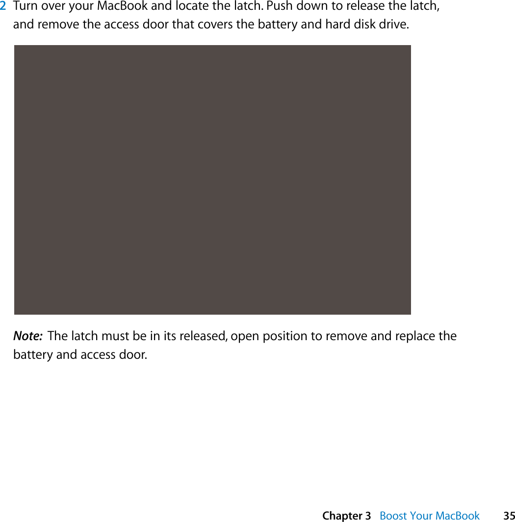  Chapter 3   Boost Your MacBook 352Turn over your MacBook and locate the latch. Push down to release the latch, and remove the access door that covers the battery and hard disk drive.Note:  The latch must be in its released, open position to remove and replace the battery and access door.