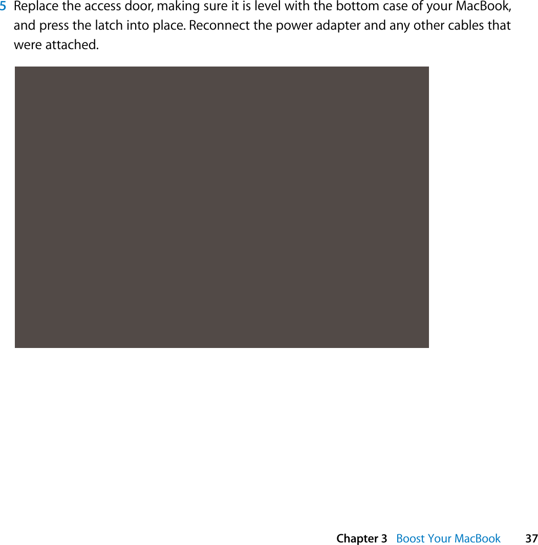  Chapter 3   Boost Your MacBook 375Replace the access door, making sure it is level with the bottom case of your MacBook, and press the latch into place. Reconnect the power adapter and any other cables that were attached.