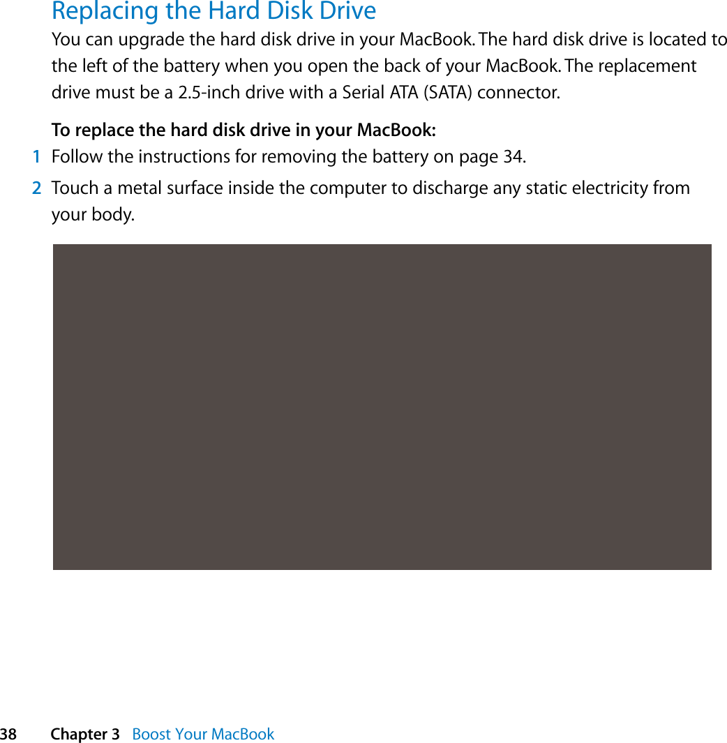  38 Chapter 3   Boost Your MacBookReplacing the Hard Disk DriveYou can upgrade the hard disk drive in your MacBook. The hard disk drive is located to the left of the battery when you open the back of your MacBook. The replacement drive must be a 2.5-inch drive with a Serial ATA (SATA) connector.To replace the hard disk drive in your MacBook:1Follow the instructions for removing the battery on page 34.2Touch a metal surface inside the computer to discharge any static electricity from your body.