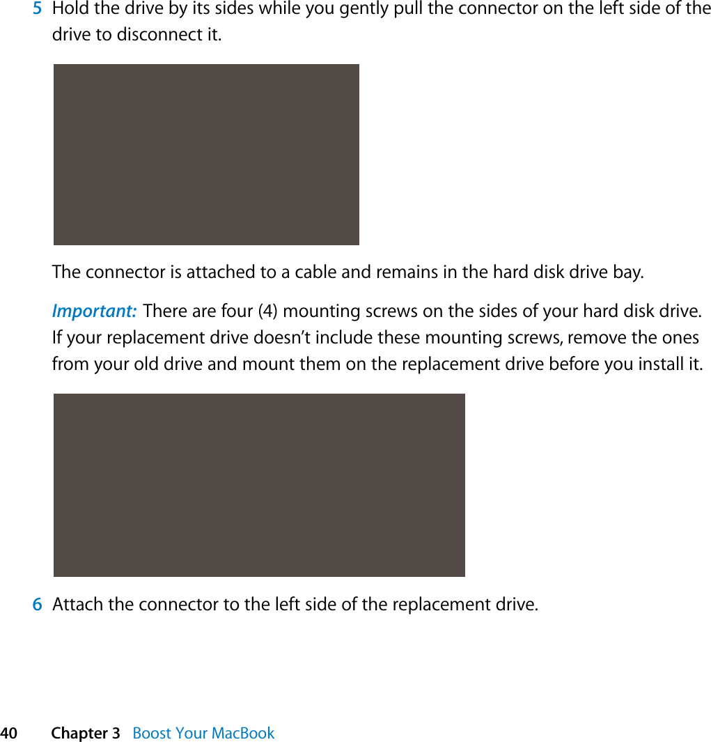  40 Chapter 3   Boost Your MacBook5Hold the drive by its sides while you gently pull the connector on the left side of the drive to disconnect it.The connector is attached to a cable and remains in the hard disk drive bay.Important:  There are four (4) mounting screws on the sides of your hard disk drive. If your replacement drive doesn’t include these mounting screws, remove the ones from your old drive and mount them on the replacement drive before you install it.6Attach the connector to the left side of the replacement drive.