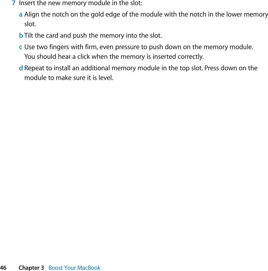  46 Chapter 3   Boost Your MacBook7Insert the new memory module in the slot:aAlign the notch on the gold edge of the module with the notch in the lower memory slot.bTilt the card and push the memory into the slot.cUse two fingers with firm, even pressure to push down on the memory module. You should hear a click when the memory is inserted correctly.dRepeat to install an additional memory module in the top slot. Press down on the module to make sure it is level.