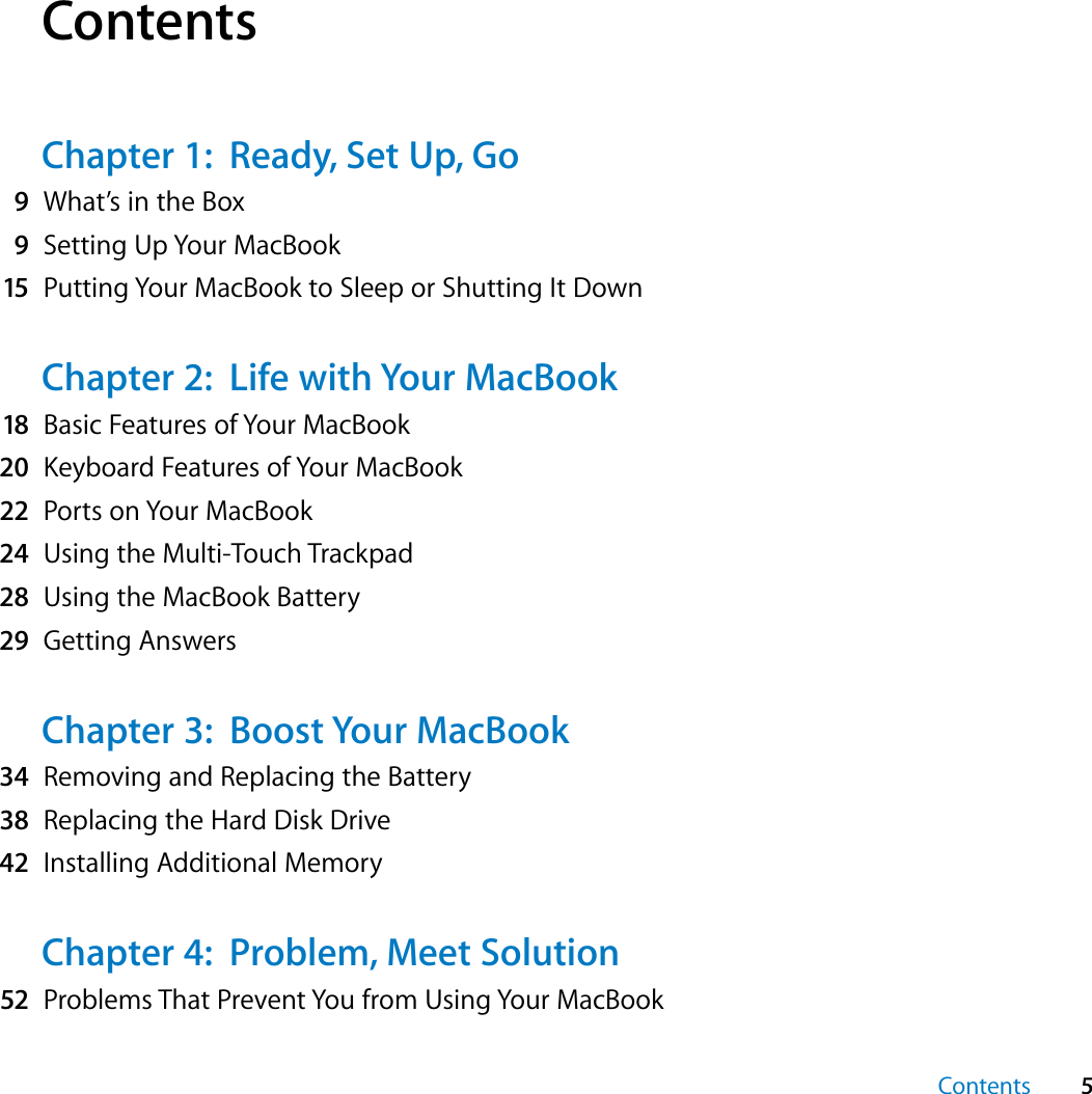  Contents 5 Contents Chapter 1:  Ready, Set Up, Go 9 What’s in the Box 9 Setting Up Your MacBook 15 Putting Your MacBook to Sleep or Shutting It Down Chapter 2:  Life with Your MacBook 18 Basic Features of Your MacBook 20 Keyboard Features of Your MacBook 22 Ports on Your MacBook 24 Using the Multi-Touch Trackpad 28 Using the MacBook Battery 29 Getting Answers Chapter 3:  Boost Your MacBook 34 Removing and Replacing the Battery 38 Replacing the Hard Disk Drive 42 Installing Additional Memory Chapter 4:  Problem, Meet Solution 52 Problems That Prevent You from Using Your MacBook