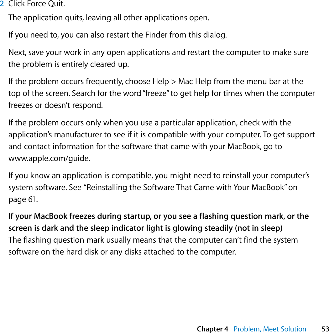  Chapter 4   Problem, Meet Solution 532Click Force Quit.The application quits, leaving all other applications open.If you need to, you can also restart the Finder from this dialog.Next, save your work in any open applications and restart the computer to make sure the problem is entirely cleared up. If the problem occurs frequently, choose Help &gt; Mac Help from the menu bar at the top of the screen. Search for the word “freeze” to get help for times when the computer freezes or doesn’t respond.If the problem occurs only when you use a particular application, check with the application’s manufacturer to see if it is compatible with your computer. To get support and contact information for the software that came with your MacBook, go to www.apple.com/guide.If you know an application is compatible, you might need to reinstall your computer’s system software. See “Reinstalling the Software That Came with Your MacBook” on page 61.If your MacBook freezes during startup, or you see a flashing question mark, or the screen is dark and the sleep indicator light is glowing steadily (not in sleep)The flashing question mark usually means that the computer can’t find the system software on the hard disk or any disks attached to the computer. 