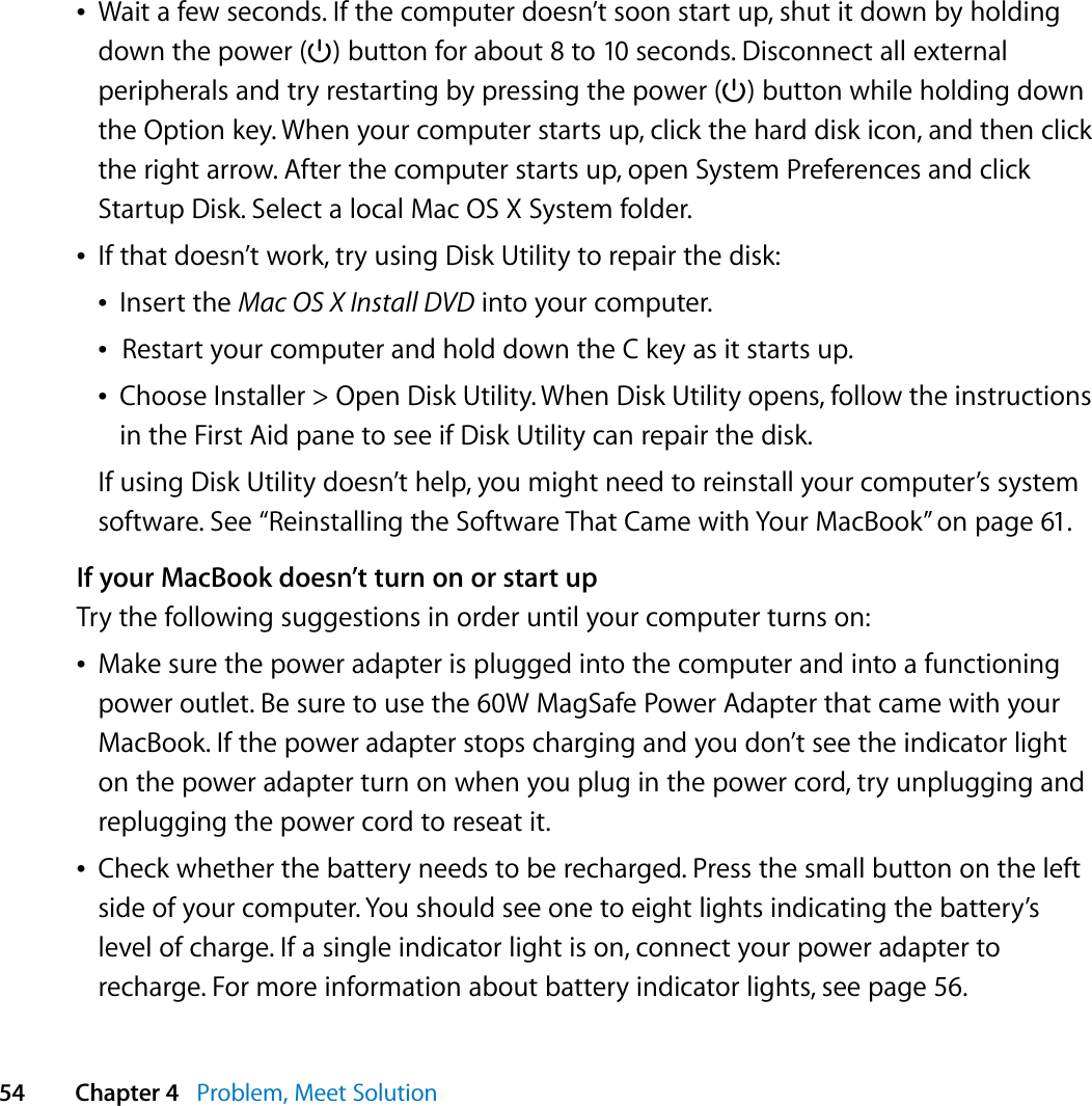  54 Chapter 4   Problem, Meet SolutionÂWait a few seconds. If the computer doesn’t soon start up, shut it down by holding down the power (®) button for about 8 to 10 seconds. Disconnect all external peripherals and try restarting by pressing the power (®) button while holding down the Option key. When your computer starts up, click the hard disk icon, and then click the right arrow. After the computer starts up, open System Preferences and click Startup Disk. Select a local Mac OS X System folder.ÂIf that doesn’t work, try using Disk Utility to repair the disk:ÂInsert the Mac OS X Install DVD into your computer. ÂRestart your computer and hold down the C key as it starts up. ÂChoose Installer &gt; Open Disk Utility. When Disk Utility opens, follow the instructions in the First Aid pane to see if Disk Utility can repair the disk.If using Disk Utility doesn’t help, you might need to reinstall your computer’s system software. See “Reinstalling the Software That Came with Your MacBook” on page 61.If your MacBook doesn’t turn on or start upTry the following suggestions in order until your computer turns on:ÂMake sure the power adapter is plugged into the computer and into a functioning power outlet. Be sure to use the 60W MagSafe Power Adapter that came with your MacBook. If the power adapter stops charging and you don’t see the indicator light on the power adapter turn on when you plug in the power cord, try unplugging and replugging the power cord to reseat it.ÂCheck whether the battery needs to be recharged. Press the small button on the left side of your computer. You should see one to eight lights indicating the battery’s level of charge. If a single indicator light is on, connect your power adapter to recharge. For more information about battery indicator lights, see page 56.