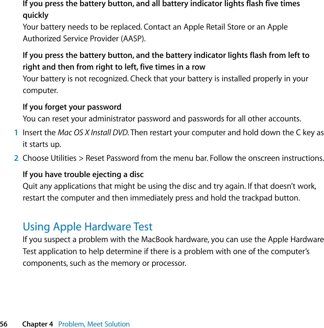  56 Chapter 4   Problem, Meet SolutionIf you press the battery button, and all battery indicator lights flash five times quicklyYour battery needs to be replaced. Contact an Apple Retail Store or an Apple Authorized Service Provider (AASP).If you press the battery button, and the battery indicator lights flash from left to right and then from right to left, five times in a rowYour battery is not recognized. Check that your battery is installed properly in your computer.If you forget your passwordYou can reset your administrator password and passwords for all other accounts.1Insert the Mac OS X Install DVD. Then restart your computer and hold down the C key as it starts up.2Choose Utilities &gt; Reset Password from the menu bar. Follow the onscreen instructions.If you have trouble ejecting a discQuit any applications that might be using the disc and try again. If that doesn’t work, restart the computer and then immediately press and hold the trackpad button.Using Apple Hardware TestIf you suspect a problem with the MacBook hardware, you can use the Apple Hardware Test application to help determine if there is a problem with one of the computer’s components, such as the memory or processor. 