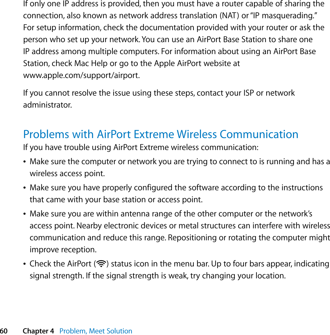  60 Chapter 4   Problem, Meet SolutionIf only one IP address is provided, then you must have a router capable of sharing the connection, also known as network address translation (NAT) or “IP masquerading.” For setup information, check the documentation provided with your router or ask the person who set up your network. You can use an AirPort Base Station to share one IP address among multiple computers. For information about using an AirPort Base Station, check Mac Help or go to the Apple AirPort website at www.apple.com/support/airport.If you cannot resolve the issue using these steps, contact your ISP or network administrator.Problems with AirPort Extreme Wireless CommunicationIf you have trouble using AirPort Extreme wireless communication:ÂMake sure the computer or network you are trying to connect to is running and has a wireless access point.ÂMake sure you have properly configured the software according to the instructions that came with your base station or access point.ÂMake sure you are within antenna range of the other computer or the network’s access point. Nearby electronic devices or metal structures can interfere with wireless communication and reduce this range. Repositioning or rotating the computer might improve reception.ÂCheck the AirPort (Z) status icon in the menu bar. Up to four bars appear, indicating signal strength. If the signal strength is weak, try changing your location.