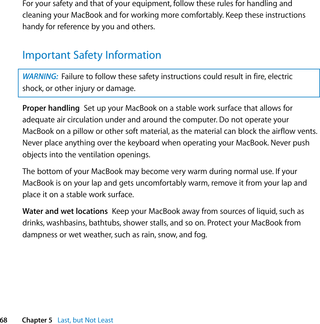  68 Chapter 5   Last, but Not LeastFor your safety and that of your equipment, follow these rules for handling and cleaning your MacBook and for working more comfortably. Keep these instructions handy for reference by you and others.Important Safety InformationProper handling  Set up your MacBook on a stable work surface that allows for adequate air circulation under and around the computer. Do not operate your MacBook on a pillow or other soft material, as the material can block the airflow vents. Never place anything over the keyboard when operating your MacBook. Never push objects into the ventilation openings.The bottom of your MacBook may become very warm during normal use. If your MacBook is on your lap and gets uncomfortably warm, remove it from your lap and place it on a stable work surface.Water and wet locations  Keep your MacBook away from sources of liquid, such as drinks, washbasins, bathtubs, shower stalls, and so on. Protect your MacBook from dampness or wet weather, such as rain, snow, and fog.WARNING:  Failure to follow these safety instructions could result in fire, electric shock, or other injury or damage.