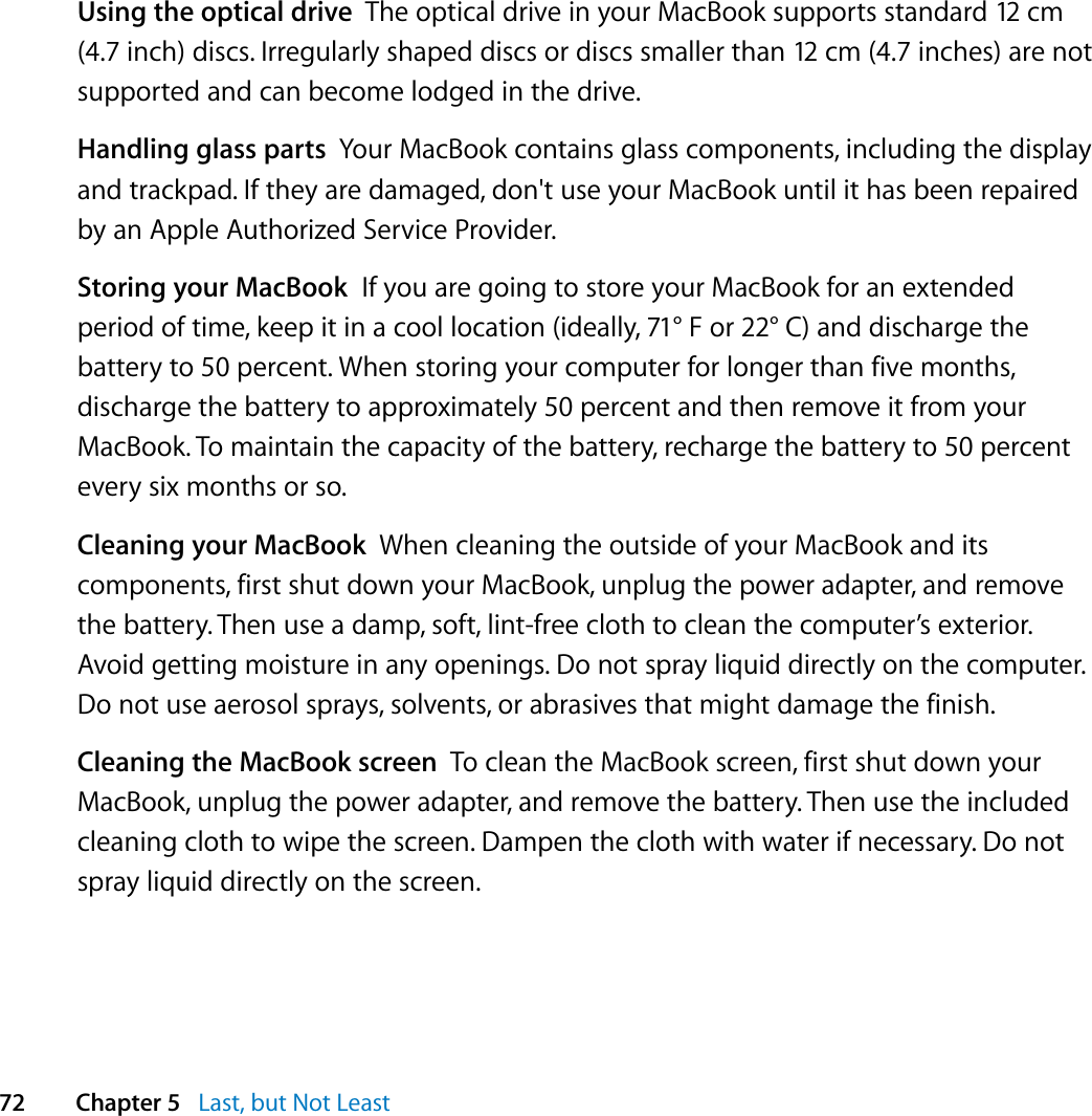  72 Chapter 5   Last, but Not LeastUsing the optical drive  The optical drive in your MacBook supports standard 12 cm (4.7 inch) discs. Irregularly shaped discs or discs smaller than 12 cm (4.7 inches) are not supported and can become lodged in the drive.Handling glass parts  Your MacBook contains glass components, including the display and trackpad. If they are damaged, don&apos;t use your MacBook until it has been repaired by an Apple Authorized Service Provider.Storing your MacBook  If you are going to store your MacBook for an extended period of time, keep it in a cool location (ideally, 71° F or 22° C) and discharge the battery to 50 percent. When storing your computer for longer than five months, discharge the battery to approximately 50 percent and then remove it from your MacBook. To maintain the capacity of the battery, recharge the battery to 50 percent every six months or so.Cleaning your MacBook  When cleaning the outside of your MacBook and its components, first shut down your MacBook, unplug the power adapter, and remove the battery. Then use a damp, soft, lint-free cloth to clean the computer’s exterior. Avoid getting moisture in any openings. Do not spray liquid directly on the computer. Do not use aerosol sprays, solvents, or abrasives that might damage the finish.Cleaning the MacBook screen  To clean the MacBook screen, first shut down your MacBook, unplug the power adapter, and remove the battery. Then use the included cleaning cloth to wipe the screen. Dampen the cloth with water if necessary. Do not spray liquid directly on the screen.