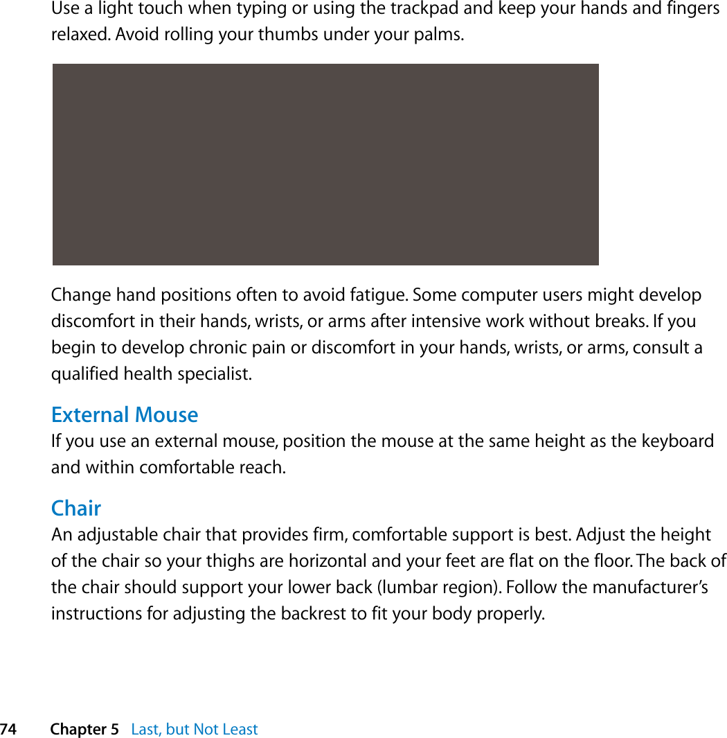  74 Chapter 5   Last, but Not LeastUse a light touch when typing or using the trackpad and keep your hands and fingers relaxed. Avoid rolling your thumbs under your palms.Change hand positions often to avoid fatigue. Some computer users might develop discomfort in their hands, wrists, or arms after intensive work without breaks. If you begin to develop chronic pain or discomfort in your hands, wrists, or arms, consult a qualified health specialist.External MouseIf you use an external mouse, position the mouse at the same height as the keyboard and within comfortable reach.ChairAn adjustable chair that provides firm, comfortable support is best. Adjust the height of the chair so your thighs are horizontal and your feet are flat on the floor. The back of the chair should support your lower back (lumbar region). Follow the manufacturer’s instructions for adjusting the backrest to fit your body properly.