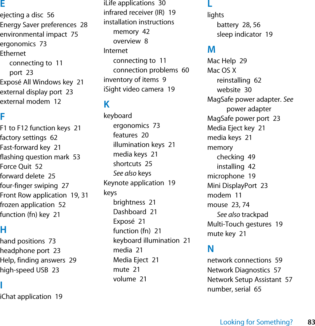 Looking for Something? 83Eejecting a disc  56Energy Saver preferences  28environmental impact  75ergonomics  73Ethernetconnecting to  11port  23Exposé All Windows key  21external display port  23external modem  12FF1 to F12 function keys  21factory settings  62Fast-forward key  21flashing question mark  53Force Quit  52forward delete  25four-finger swiping  27Front Row application  19, 31frozen application  52function (fn) key  21Hhand positions  73headphone port  23Help, finding answers  29high-speed USB  23IiChat application  19iLife applications  30infrared receiver (IR)  19installation instructionsmemory  42overview  8Internetconnecting to  11connection problems  60inventory of items  9iSight video camera  19Kkeyboardergonomics  73features  20illumination keys  21media keys  21shortcuts  25See also keysKeynote application  19keysbrightness  21Dashboard  21Exposé  21function (fn)  21keyboard illumination  21media  21Media Eject  21mute  21volume  21Llightsbattery  28, 56sleep indicator  19MMac Help  29Mac OS Xreinstalling  62website  30MagSafe power adapter. See power adapterMagSafe power port  23Media Eject key  21media keys  21memorychecking  49installing  42microphone  19Mini DisplayPort  23modem  11mouse  23, 74See also trackpadMulti-Touch gestures  19mute key  21Nnetwork connections  59Network Diagnostics  57Network Setup Assistant  57number, serial  65