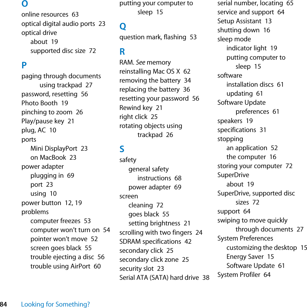 84 Looking for Something?Oonline resources  63optical digital audio ports  23optical driveabout  19supported disc size  72Ppaging through documents using trackpad  27password, resetting  56Photo Booth  19pinching to zoom  26Play/pause key  21plug, AC  10portsMini DisplayPort  23on MacBook  23power adapterplugging in  69port  23using  10power button  12, 19problemscomputer freezes  53computer won’t turn on  54pointer won’t move  52screen goes black  55trouble ejecting a disc  56trouble using AirPort  60putting your computer to sleep  15Qquestion mark, flashing  53RRAM. See memoryreinstalling Mac OS X  62removing the battery  34replacing the battery  36resetting your password  56Rewind key  21right click  25rotating objects using trackpad  26Ssafetygeneral safety instructions  68power adapter  69screencleaning  72goes black  55setting brightness  21scrolling with two fingers  24SDRAM specifications  42secondary click  25secondary click zone  25security slot  23Serial ATA (SATA) hard drive  38serial number, locating  65service and support  64Setup Assistant  13shutting down  16sleep modeindicator light  19putting computer to sleep  15softwareinstallation discs  61updating  61Software Update preferences  61speakers  19specifications  31stoppingan application  52the computer  16storing your computer  72SuperDriveabout  19SuperDrive, supported disc sizes  72support  64swiping to move quickly through documents  27System Preferencescustomizing the desktop  15Energy Saver  15Software Update  61System Profiler  64