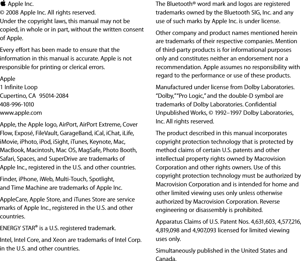 K Apple Inc.© 2008 Apple Inc. All rights reserved. Under the copyright laws, this manual may not be copied, in whole or in part, without the written consent of Apple.Every effort has been made to ensure that the information in this manual is accurate. Apple is not responsible for printing or clerical errors.Apple1 Infinite LoopCupertino, CA  95014-2084408-996-1010www.apple.com Apple, the Apple logo, AirPort, AirPort Extreme, Cover Flow, Exposé, FileVault, GarageBand, iCal, iChat, iLife, iMovie, iPhoto, iPod, iSight, iTunes, Keynote, Mac, MacBook, Macintosh, Mac OS, MagSafe, Photo Booth, Safari, Spaces, and SuperDrive are trademarks of Apple Inc., registered in the U.S. and other countries.Finder, iPhone, iWeb, Multi-Touch, Spotlight, and Time Machine are trademarks of Apple Inc.AppleCare, Apple Store, and iTunes Store are service marks of Apple Inc., registered in the U.S. and other countries. ENERGY STAR® is a U.S. registered trademark.Intel, Intel Core, and Xeon are trademarks of Intel Corp. in the U.S. and other countries.The Bluetooth® word mark and logos are registered trademarks owned by the Bluetooth SIG, Inc. and any use of such marks by Apple Inc. is under license.Other company and product names mentioned herein are trademarks of their respective companies. Mention of third-party products is for informational purposes only and constitutes neither an endorsement nor a recommendation. Apple assumes no responsibility with regard to the performance or use of these products.Manufactured under license from Dolby Laboratories. “Dolby,” “Pro Logic,” and the double-D symbol are trademarks of Dolby Laboratories. Confidential Unpublished Works, © 1992–1997 Dolby Laboratories, Inc. All rights reserved.The product described in this manual incorporates copyright protection technology that is protected by method claims of certain U.S. patents and other intellectual property rights owned by Macrovision Corporation and other rights owners. Use of this copyright protection technology must be authorized by Macrovision Corporation and is intended for home and other limited viewing uses only unless otherwise authorized by Macrovision Corporation. Reverse engineering or disassembly is prohibited.Apparatus Claims of U.S. Patent Nos. 4,631,603, 4,577,216, 4,819,098 and 4,907,093 licensed for limited viewing uses only.Simultaneously published in the United States and Canada.