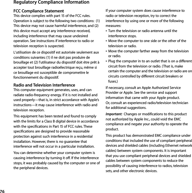 76Regulatory Compliance InformationFCC Compliance StatementThis device complies with part 15 of the FCC rules. Operation is subject to the following two conditions:  (1) This device may not cause harmful interference, and (2) this device must accept any interference received, including interference that may cause undesired operation. See instructions if interference to radio or television reception is suspected.L‘utilisation de ce dispositif est autorisée seulement aux conditions suivantes: (1) il ne doit pas produire de brouillage et (2) l’utilisateur du dispositif doit étre prêt à accepter tout brouillage radioélectrique reçu, même si ce brouillage est susceptible de compromettre le fonctionnement du dispositif.Radio and Television InterferenceThis computer equipment generates, uses, and can radiate radio-frequency energy. If it is not installed and used properly—that is, in strict accordance with Apple’s instructions—it may cause interference with radio and television reception. This equipment has been tested and found to comply with the limits for a Class B digital device in accordance with the specifications in Part 15 of FCC rules. These specifications are designed to provide reasonable protection against such interference in a residential installation. However, there is no guarantee that interference will not occur in a particular installation. You can determine whether your computer system is causing interference by turning it off. If the interference stops, it was probably caused by the computer or one of the peripheral devices. If your computer system does cause interference to radio or television reception, try to correct the interference by using one or more of the following measures:ÂTurn the television or radio antenna until the interference stops. ÂMove the computer to one side or the other of the television or radio. ÂMove the computer farther away from the television or radio. ÂPlug the computer in to an outlet that is on a different circuit from the television or radio. (That is, make certain the computer and the television or radio are on circuits controlled by different circuit breakers or fuses.) If necessary, consult an Apple Authorized Service Provider or Apple. See the service and support information that came with your Apple product. Or, consult an experienced radio/television technician for additional suggestions. Important:  Changes or modifications to this product not authorized by Apple Inc., could void the EMC compliance and negate your authority to operate the product.This product has demonstrated EMC compliance under conditions that included the use of compliant peripheral devices and shielded cables (including Ethernet network cables) between system components. It is important that you use compliant peripheral devices and shielded cables between system components to reduce the possibility of causing interference to radios, television sets, and other electronic devices.