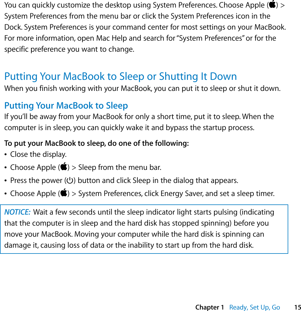    Chapter 1    Ready, Set Up, Go 15 You can quickly customize the desktop using System Preferences. Choose Apple ( ) &gt; System Preferences from the menu bar or click the System Preferences icon in the Dock. System Preferences is your command center for most settings on your MacBook. For more information, open Mac Help and search for “System Preferences” or for the specific preference you want to change. Putting Your MacBook to Sleep or Shutting It Down When you finish working with your MacBook, you can put it to sleep or shut it down. Putting Your MacBook to Sleep If you’ll be away from your MacBook for only a short time, put it to sleep. When the computer is in sleep, you can quickly wake it and bypass the startup process.  To put your MacBook to sleep, do one of the following:Â Close the display.Â Choose Apple ( ) &gt; Sleep from the menu bar.Â Press the power (® ) button and click Sleep in the dialog that appears.Â Choose Apple ( ) &gt; System Preferences, click Energy Saver, and set a sleep timer.  NOTICE:   Wait a few seconds until the sleep indicator light starts pulsing (indicating that the computer is in sleep and the hard disk has stopped spinning) before you move your MacBook. Moving your computer while the hard disk is spinning can damage it, causing loss of data or the inability to start up from the hard disk.