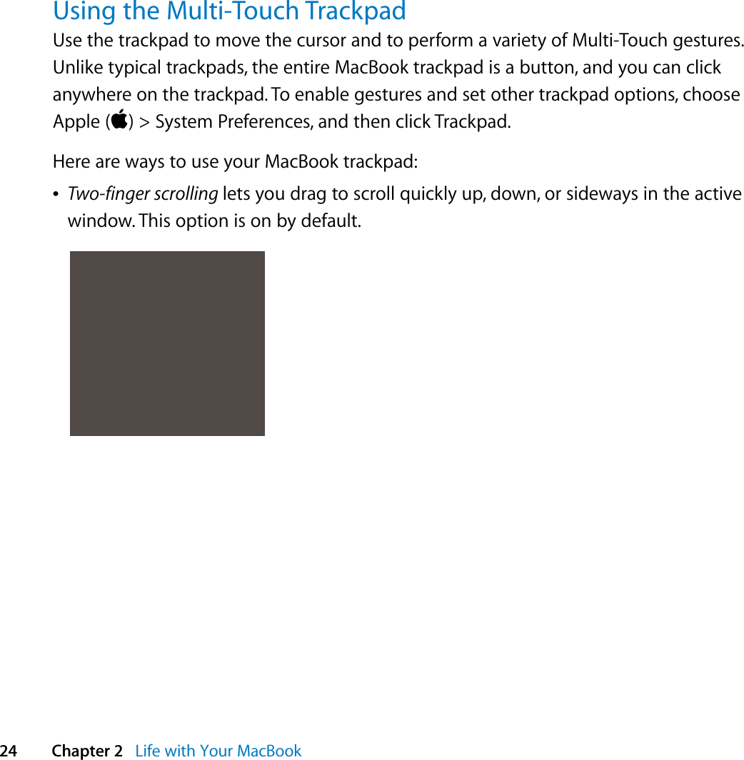  24 Chapter 2   Life with Your MacBookUsing the Multi-Touch TrackpadUse the trackpad to move the cursor and to perform a variety of Multi-Touch gestures. Unlike typical trackpads, the entire MacBook trackpad is a button, and you can click anywhere on the trackpad. To enable gestures and set other trackpad options, choose Apple () &gt; System Preferences, and then click Trackpad.Here are ways to use your MacBook trackpad:ÂTwo-finger scrolling lets you drag to scroll quickly up, down, or sideways in the active window. This option is on by default.