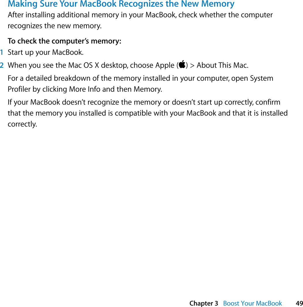  Chapter 3   Boost Your MacBook 49Making Sure Your MacBook Recognizes the New MemoryAfter installing additional memory in your MacBook, check whether the computer recognizes the new memory. To check the computer’s memory:1Start up your MacBook.2When you see the Mac OS X desktop, choose Apple () &gt; About This Mac.For a detailed breakdown of the memory installed in your computer, open System Profiler by clicking More Info and then Memory. If your MacBook doesn’t recognize the memory or doesn’t start up correctly, confirm that the memory you installed is compatible with your MacBook and that it is installed correctly.