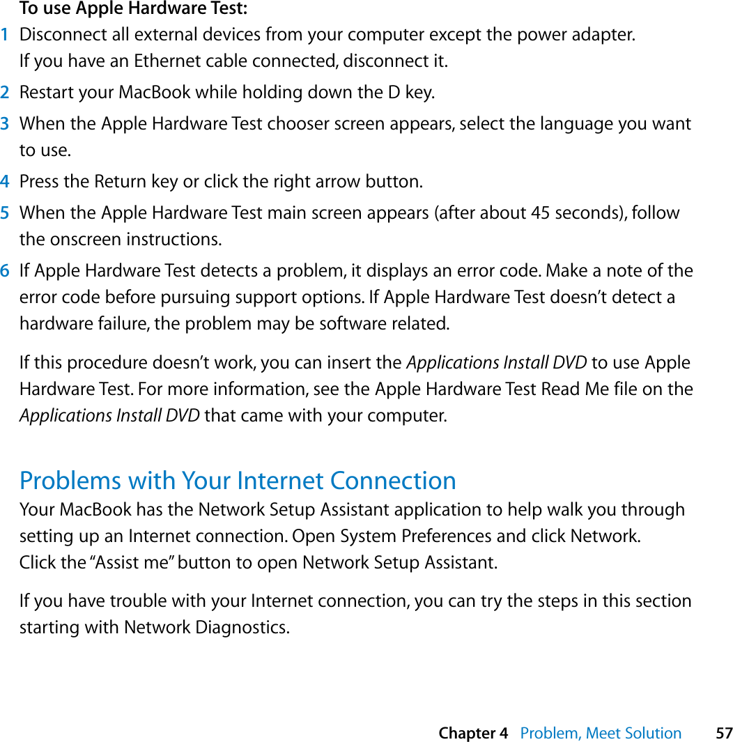  Chapter 4   Problem, Meet Solution 57To use Apple Hardware Test:1Disconnect all external devices from your computer except the power adapter. If you have an Ethernet cable connected, disconnect it.2Restart your MacBook while holding down the D key.3When the Apple Hardware Test chooser screen appears, select the language you want to use.4Press the Return key or click the right arrow button.5When the Apple Hardware Test main screen appears (after about 45 seconds), follow the onscreen instructions.6If Apple Hardware Test detects a problem, it displays an error code. Make a note of the error code before pursuing support options. If Apple Hardware Test doesn’t detect a hardware failure, the problem may be software related.If this procedure doesn’t work, you can insert the Applications Install DVD to use Apple Hardware Test. For more information, see the Apple Hardware Test Read Me file on the Applications Install DVD that came with your computer.Problems with Your Internet ConnectionYour MacBook has the Network Setup Assistant application to help walk you through setting up an Internet connection. Open System Preferences and click Network. Click the “Assist me” button to open Network Setup Assistant.If you have trouble with your Internet connection, you can try the steps in this section starting with Network Diagnostics.