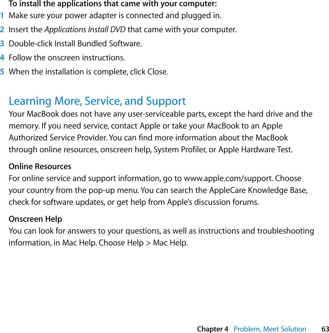  Chapter 4   Problem, Meet Solution 63To install the applications that came with your computer:1Make sure your power adapter is connected and plugged in.2Insert the Applications Install DVD that came with your computer.3Double-click Install Bundled Software. 4Follow the onscreen instructions.5When the installation is complete, click Close.Learning More, Service, and SupportYour MacBook does not have any user-serviceable parts, except the hard drive and the memory. If you need service, contact Apple or take your MacBook to an Apple Authorized Service Provider. You can find more information about the MacBook through online resources, onscreen help, System Profiler, or Apple Hardware Test.Online ResourcesFor online service and support information, go to www.apple.com/support. Choose your country from the pop-up menu. You can search the AppleCare Knowledge Base, check for software updates, or get help from Apple’s discussion forums. Onscreen HelpYou can look for answers to your questions, as well as instructions and troubleshooting information, in Mac Help. Choose Help &gt; Mac Help.