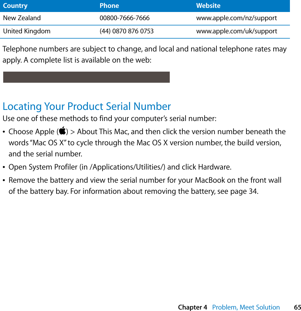  Chapter 4   Problem, Meet Solution 65Telephone numbers are subject to change, and local and national telephone rates may apply. A complete list is available on the web:Locating Your Product Serial NumberUse one of these methods to find your computer’s serial number:ÂChoose Apple () &gt; About This Mac, and then click the version number beneath the words “Mac OS X” to cycle through the Mac OS X version number, the build version, and the serial number. ÂOpen System Profiler (in /Applications/Utilities/) and click Hardware.ÂRemove the battery and view the serial number for your MacBook on the front wall of the battery bay. For information about removing the battery, see page 34. New Zealand 00800-7666-7666 www.apple.com/nz/supportUnited Kingdom (44) 0870 876 0753 www.apple.com/uk/supportCountry Phone Website