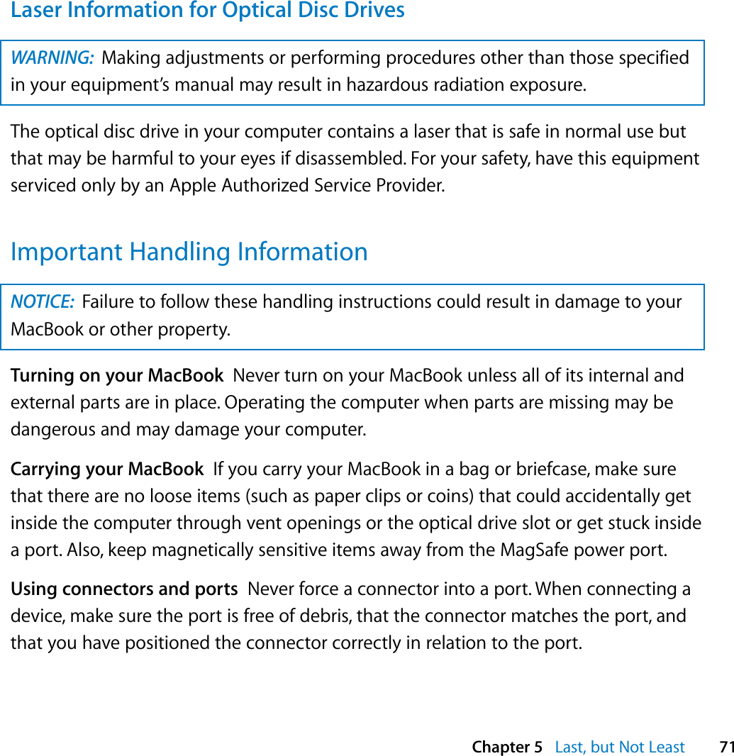  Chapter 5   Last, but Not Least 71Laser Information for Optical Disc DrivesThe optical disc drive in your computer contains a laser that is safe in normal use but that may be harmful to your eyes if disassembled. For your safety, have this equipment serviced only by an Apple Authorized Service Provider. Important Handling InformationTurning on your MacBook  Never turn on your MacBook unless all of its internal and external parts are in place. Operating the computer when parts are missing may be dangerous and may damage your computer.Carrying your MacBook  If you carry your MacBook in a bag or briefcase, make sure that there are no loose items (such as paper clips or coins) that could accidentally get inside the computer through vent openings or the optical drive slot or get stuck inside a port. Also, keep magnetically sensitive items away from the MagSafe power port. Using connectors and ports  Never force a connector into a port. When connecting a device, make sure the port is free of debris, that the connector matches the port, and that you have positioned the connector correctly in relation to the port.WARNING:  Making adjustments or performing procedures other than those specified in your equipment’s manual may result in hazardous radiation exposure. NOTICE:  Failure to follow these handling instructions could result in damage to your MacBook or other property.