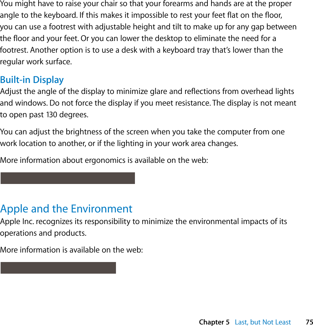  Chapter 5   Last, but Not Least 75You might have to raise your chair so that your forearms and hands are at the proper angle to the keyboard. If this makes it impossible to rest your feet flat on the floor, you can use a footrest with adjustable height and tilt to make up for any gap between the floor and your feet. Or you can lower the desktop to eliminate the need for a footrest. Another option is to use a desk with a keyboard tray that’s lower than the regular work surface.Built-in DisplayAdjust the angle of the display to minimize glare and reflections from overhead lights and windows. Do not force the display if you meet resistance. The display is not meant to open past 130 degrees.You can adjust the brightness of the screen when you take the computer from one work location to another, or if the lighting in your work area changes.More information about ergonomics is available on the web: Apple and the EnvironmentApple Inc. recognizes its responsibility to minimize the environmental impacts of its operations and products. More information is available on the web: