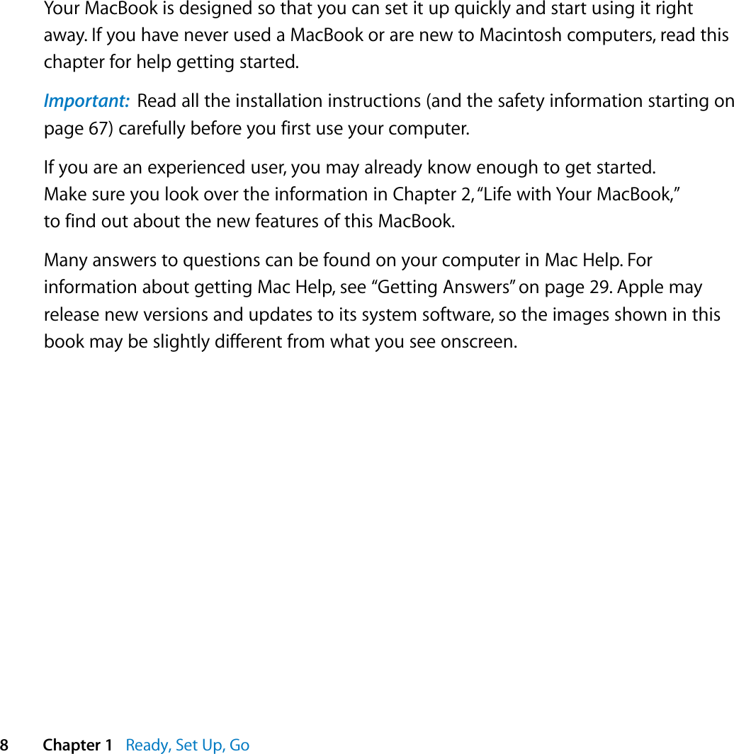   8 Chapter 1    Ready, Set Up, Go Your MacBook is designed so that you can set it up quickly and start using it right away. If you have never used a MacBook or are new to Macintosh computers, read this chapter for help getting started.  Important:   Read all the installation instructions (and the safety information starting on page 67) carefully before you first use your computer.If you are an experienced user, you may already know enough to get started. Make sure you look over the information in Chapter 2, “Life with Your MacBook,” to find out about the new features of this MacBook.Many answers to questions can be found on your computer in Mac Help. For information about getting Mac Help, see “Getting Answers” on page 29. Apple may release new versions and updates to its system software, so the images shown in this book may be slightly different from what you see onscreen.