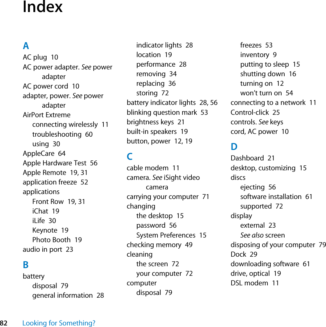 82 Looking for Something?IndexAAC plug  10AC power adapter. See power adapterAC power cord  10adapter, power. See power adapterAirPort Extremeconnecting wirelessly  11troubleshooting  60using  30AppleCare  64Apple Hardware Test  56Apple Remote  19, 31application freeze  52applicationsFront Row  19, 31iChat  19iLife  30Keynote  19Photo Booth  19audio in port  23Bbatterydisposal  79general information  28indicator lights  28location  19performance  28removing  34replacing  36storing  72battery indicator lights  28, 56blinking question mark  53brightness keys  21built-in speakers  19button, power  12, 19Ccable modem  11camera. See iSight video cameracarrying your computer  71changingthe desktop  15password  56System Preferences  15checking memory  49cleaningthe screen  72your computer  72computerdisposal  79freezes  53inventory  9putting to sleep  15shutting down  16turning on  12won’t turn on  54connecting to a network  11Control-click  25controls. See keyscord, AC power  10DDashboard  21desktop, customizing  15discsejecting  56software installation  61supported  72displayexternal  23See also screendisposing of your computer  79Dock  29downloading software  61drive, optical  19DSL modem  11