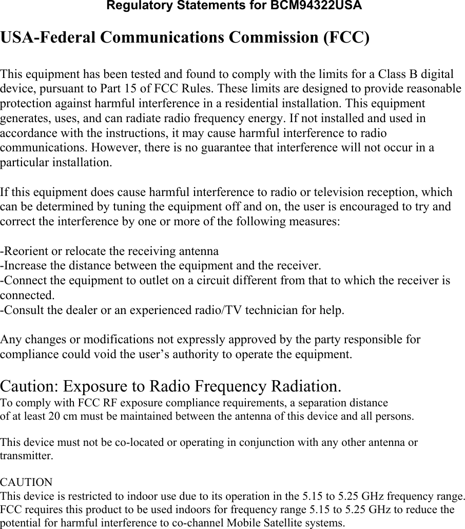 Regulatory Statements for BCM94322USA USA-Federal Communications Commission (FCC)  This equipment has been tested and found to comply with the limits for a Class B digital device, pursuant to Part 15 of FCC Rules. These limits are designed to provide reasonable protection against harmful interference in a residential installation. This equipment generates, uses, and can radiate radio frequency energy. If not installed and used in accordance with the instructions, it may cause harmful interference to radio communications. However, there is no guarantee that interference will not occur in a particular installation.  If this equipment does cause harmful interference to radio or television reception, which can be determined by tuning the equipment off and on, the user is encouraged to try and correct the interference by one or more of the following measures:  -Reorient or relocate the receiving antenna -Increase the distance between the equipment and the receiver. -Connect the equipment to outlet on a circuit different from that to which the receiver is connected. -Consult the dealer or an experienced radio/TV technician for help.  Any changes or modifications not expressly approved by the party responsible for compliance could void the user’s authority to operate the equipment.  Caution: Exposure to Radio Frequency Radiation. To comply with FCC RF exposure compliance requirements, a separation distanceof at least 20 cm must be maintained between the antenna of this device and all persons.   This device must not be co-located or operating in conjunction with any other antenna or transmitter.  CAUTIONThis device is restricted to indoor use due to its operation in the 5.15 to 5.25 GHz frequency range. FCC requires this product to be used indoors for frequency range 5.15 to 5.25 GHz to reduce the potential for harmful interference to co-channel Mobile Satellite systems.  