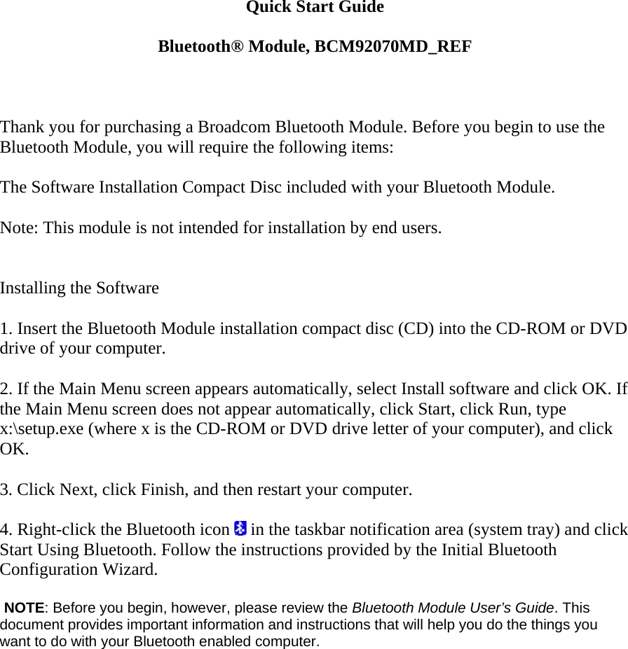 Quick Start Guide  Bluetooth® Module, BCM92070MD_REF    Thank you for purchasing a Broadcom Bluetooth Module. Before you begin to use the Bluetooth Module, you will require the following items:    The Software Installation Compact Disc included with your Bluetooth Module.    Note: This module is not intended for installation by end users.     Installing the Software   1. Insert the Bluetooth Module installation compact disc (CD) into the CD-ROM or DVD drive of your computer.   2. If the Main Menu screen appears automatically, select Install software and click OK. If the Main Menu screen does not appear automatically, click Start, click Run, type x:\setup.exe (where x is the CD-ROM or DVD drive letter of your computer), and click OK.   3. Click Next, click Finish, and then restart your computer.   4. Right-click the Bluetooth icon   in the taskbar notification area (system tray) and click Start Using Bluetooth. Follow the instructions provided by the Initial Bluetooth Configuration Wizard.      NOTE: Before you begin, however, please review the Bluetooth Module User’s Guide. This document provides important information and instructions that will help you do the things you want to do with your Bluetooth enabled computer.   