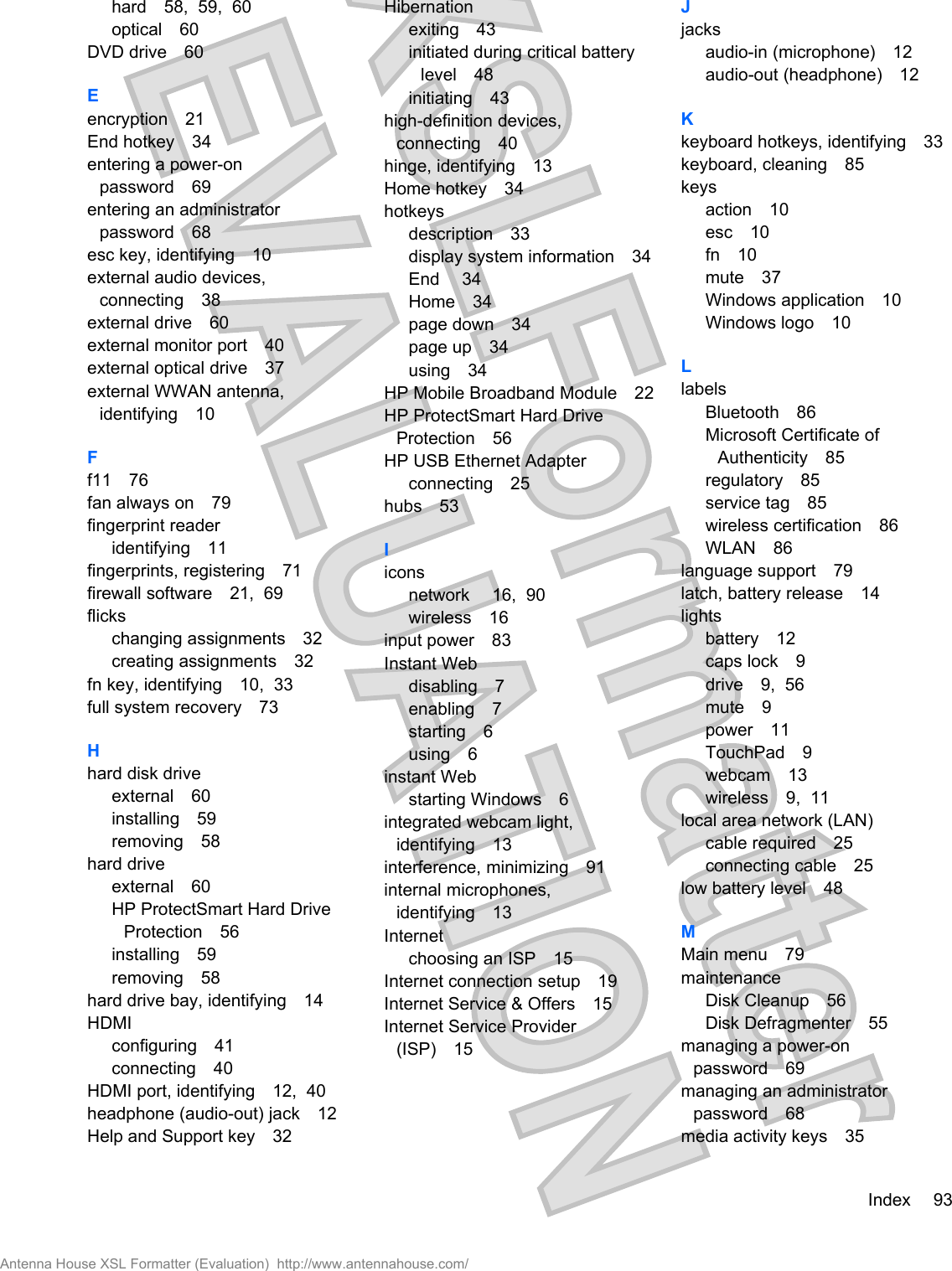 hard 58,  59,  60optical 60DVD drive 60Eencryption 21End hotkey 34entering a power-onpassword 69entering an administratorpassword 68esc key, identifying 10external audio devices,connecting 38external drive 60external monitor port 40external optical drive 37external WWAN antenna,identifying 10Ff11 76fan always on 79fingerprint readeridentifying 11fingerprints, registering 71firewall software 21,  69flickschanging assignments 32creating assignments 32fn key, identifying 10,  33full system recovery 73Hhard disk driveexternal 60installing 59removing 58hard driveexternal 60HP ProtectSmart Hard DriveProtection 56installing 59removing 58hard drive bay, identifying 14HDMIconfiguring 41connecting 40HDMI port, identifying 12,  40headphone (audio-out) jack 12Help and Support key 32Hibernationexiting 43initiated during critical batterylevel 48initiating 43high-definition devices,connecting 40hinge, identifying 13Home hotkey 34hotkeysdescription 33display system information 34End 34Home 34page down 34page up 34using 34HP Mobile Broadband Module 22HP ProtectSmart Hard DriveProtection 56HP USB Ethernet Adapterconnecting 25hubs 53Iiconsnetwork  16,  90wireless 16input power 83Instant Webdisabling 7enabling 7starting 6using 6instant Webstarting Windows 6integrated webcam light,identifying 13interference, minimizing 91internal microphones,identifying 13Internetchoosing an ISP 15Internet connection setup 19Internet Service &amp; Offers 15Internet Service Provider(ISP) 15Jjacksaudio-in (microphone) 12audio-out (headphone) 12Kkeyboard hotkeys, identifying 33keyboard, cleaning 85keysaction 10esc 10fn 10mute 37Windows application 10Windows logo 10LlabelsBluetooth 86Microsoft Certificate ofAuthenticity 85regulatory 85service tag 85wireless certification 86WLAN 86language support 79latch, battery release 14lightsbattery 12caps lock 9drive 9,  56mute 9power 11TouchPad 9webcam 13wireless 9,  11local area network (LAN)cable required 25connecting cable 25low battery level 48MMain menu 79maintenanceDisk Cleanup 56Disk Defragmenter 55managing a power-onpassword 69managing an administratorpassword 68media activity keys 35Index 93Antenna House XSL Formatter (Evaluation)  http://www.antennahouse.com/