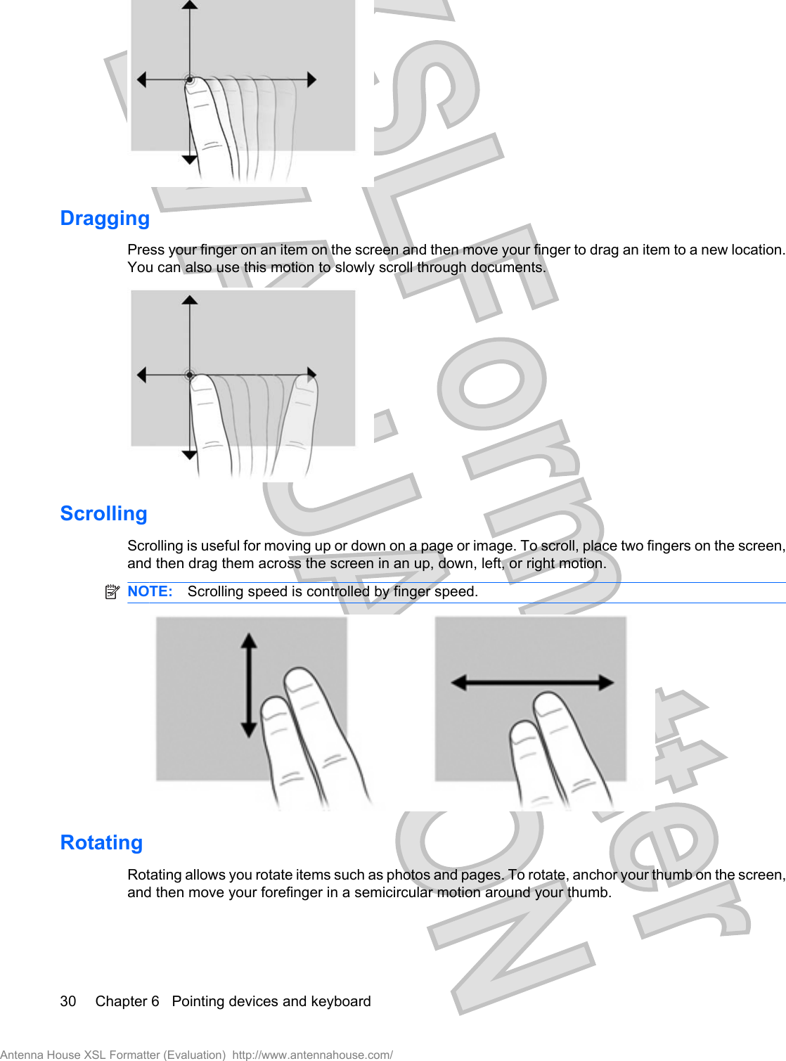 DraggingPress your finger on an item on the screen and then move your finger to drag an item to a new location.You can also use this motion to slowly scroll through documents.ScrollingScrolling is useful for moving up or down on a page or image. To scroll, place two fingers on the screen,and then drag them across the screen in an up, down, left, or right motion.NOTE: Scrolling speed is controlled by finger speed.RotatingRotating allows you rotate items such as photos and pages. To rotate, anchor your thumb on the screen,and then move your forefinger in a semicircular motion around your thumb.30 Chapter 6   Pointing devices and keyboardAntenna House XSL Formatter (Evaluation)  http://www.antennahouse.com/