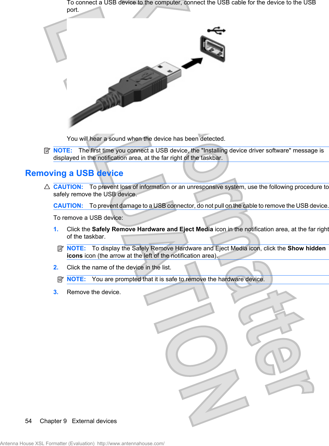 To connect a USB device to the computer, connect the USB cable for the device to the USBport.You will hear a sound when the device has been detected.NOTE: The first time you connect a USB device, the &quot;Installing device driver software&quot; message isdisplayed in the notification area, at the far right of the taskbar.Removing a USB deviceCAUTION: To prevent loss of information or an unresponsive system, use the following procedure tosafely remove the USB device.CAUTION: To prevent damage to a USB connector, do not pull on the cable to remove the USB device.To remove a USB device:1. Click the Safely Remove Hardware and Eject Media icon in the notification area, at the far rightof the taskbar.NOTE: To display the Safely Remove Hardware and Eject Media icon, click the Show hiddenicons icon (the arrow at the left of the notification area).2. Click the name of the device in the list.NOTE: You are prompted that it is safe to remove the hardware device.3. Remove the device.54 Chapter 9   External devicesAntenna House XSL Formatter (Evaluation)  http://www.antennahouse.com/