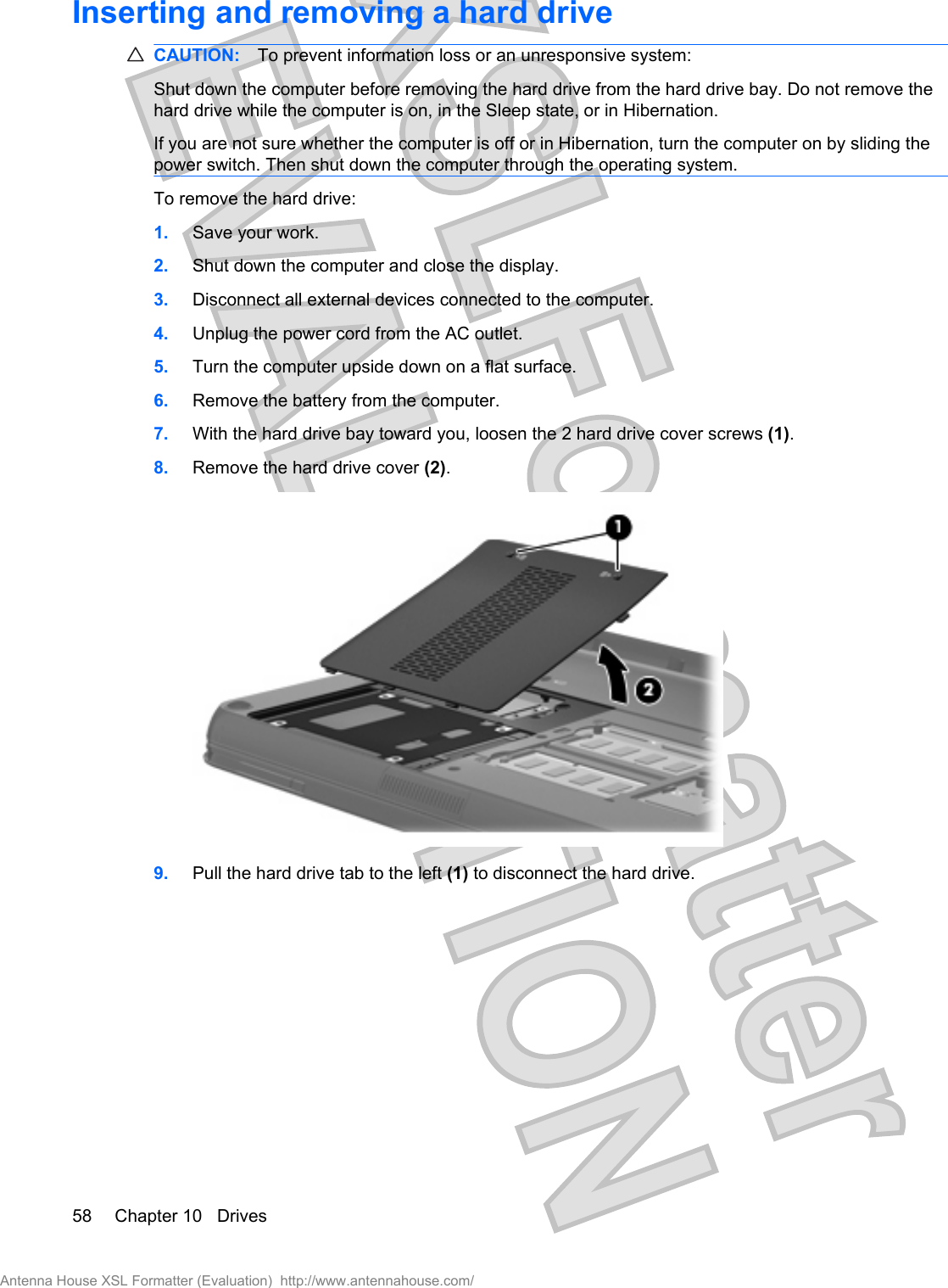 Inserting and removing a hard driveCAUTION: To prevent information loss or an unresponsive system:Shut down the computer before removing the hard drive from the hard drive bay. Do not remove thehard drive while the computer is on, in the Sleep state, or in Hibernation.If you are not sure whether the computer is off or in Hibernation, turn the computer on by sliding thepower switch. Then shut down the computer through the operating system.To remove the hard drive:1. Save your work.2. Shut down the computer and close the display.3. Disconnect all external devices connected to the computer.4. Unplug the power cord from the AC outlet.5. Turn the computer upside down on a flat surface.6. Remove the battery from the computer.7. With the hard drive bay toward you, loosen the 2 hard drive cover screws (1).8. Remove the hard drive cover (2).9. Pull the hard drive tab to the left (1) to disconnect the hard drive.58 Chapter 10   DrivesAntenna House XSL Formatter (Evaluation)  http://www.antennahouse.com/