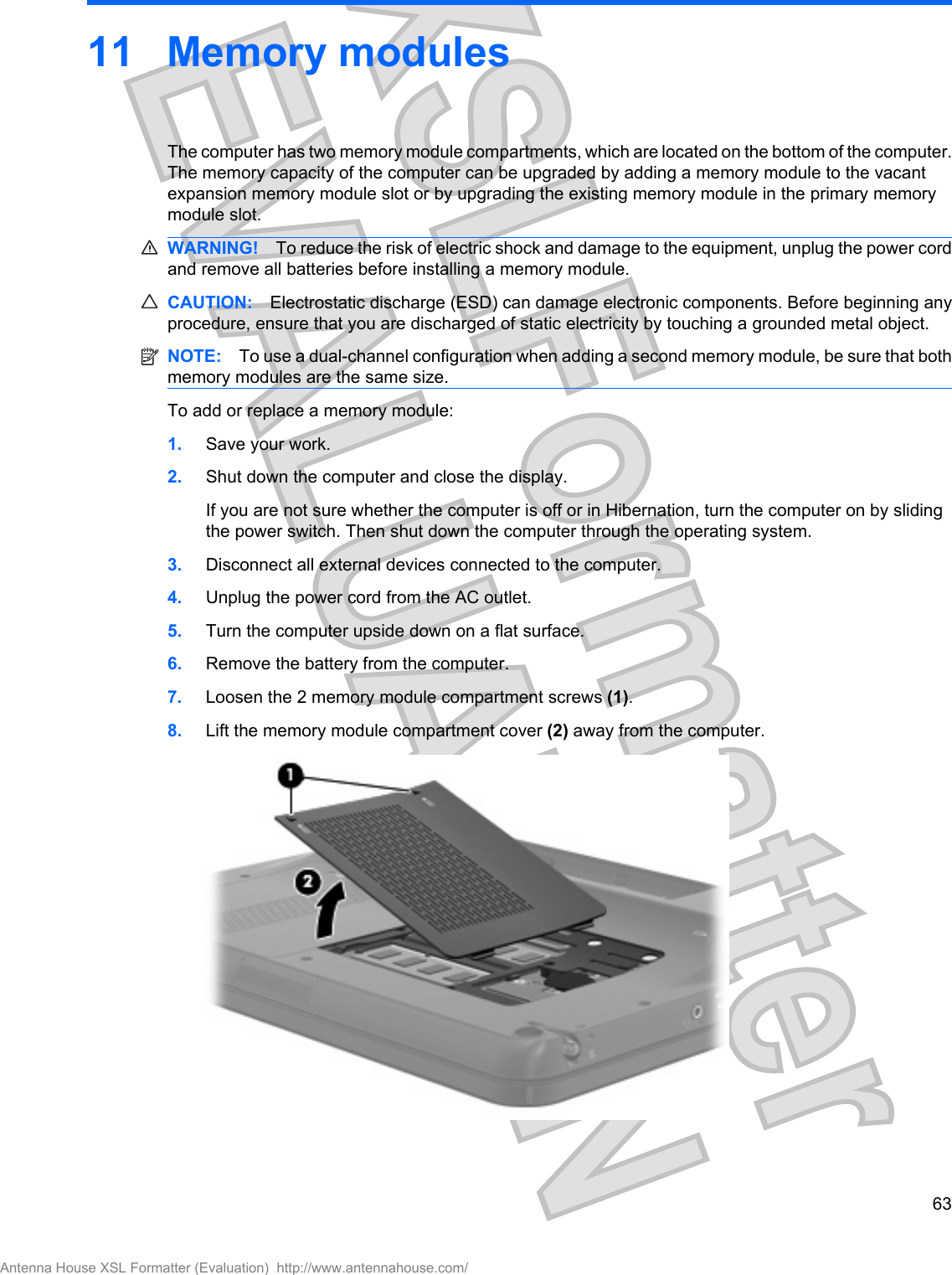 11 Memory modulesThe computer has two memory module compartments, which are located on the bottom of the computer.The memory capacity of the computer can be upgraded by adding a memory module to the vacantexpansion memory module slot or by upgrading the existing memory module in the primary memorymodule slot.WARNING! To reduce the risk of electric shock and damage to the equipment, unplug the power cordand remove all batteries before installing a memory module.CAUTION: Electrostatic discharge (ESD) can damage electronic components. Before beginning anyprocedure, ensure that you are discharged of static electricity by touching a grounded metal object.NOTE: To use a dual-channel configuration when adding a second memory module, be sure that bothmemory modules are the same size.To add or replace a memory module:1. Save your work.2. Shut down the computer and close the display.If you are not sure whether the computer is off or in Hibernation, turn the computer on by slidingthe power switch. Then shut down the computer through the operating system.3. Disconnect all external devices connected to the computer.4. Unplug the power cord from the AC outlet.5. Turn the computer upside down on a flat surface.6. Remove the battery from the computer.7. Loosen the 2 memory module compartment screws (1).8. Lift the memory module compartment cover (2) away from the computer.63Antenna House XSL Formatter (Evaluation)  http://www.antennahouse.com/