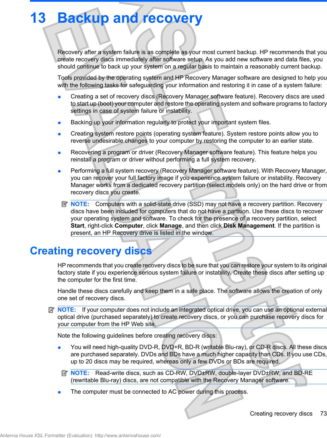 13 Backup and recoveryRecovery after a system failure is as complete as your most current backup. HP recommends that youcreate recovery discs immediately after software setup. As you add new software and data files, youshould continue to back up your system on a regular basis to maintain a reasonably current backup.Tools provided by the operating system and HP Recovery Manager software are designed to help youwith the following tasks for safeguarding your information and restoring it in case of a system failure:łCreating a set of recovery discs (Recovery Manager software feature). Recovery discs are usedto start up (boot) your computer and restore the operating system and software programs to factorysettings in case of system failure or instability.łBacking up your information regularly to protect your important system files.łCreating system restore points (operating system feature). System restore points allow you toreverse undesirable changes to your computer by restoring the computer to an earlier state.łRecovering a program or driver (Recovery Manager software feature). This feature helps youreinstall a program or driver without performing a full system recovery.łPerforming a full system recovery (Recovery Manager software feature). With Recovery Manager,you can recover your full factory image if you experience system failure or instability. RecoveryManager works from a dedicated recovery partition (select models only) on the hard drive or fromrecovery discs you create.NOTE: Computers with a solid-state drive (SSD) may not have a recovery partition. Recoverydiscs have been included for computers that do not have a partition. Use these discs to recoveryour operating system and software. To check for the presence of a recovery partition, selectStart, right-click Computer, click Manage, and then click Disk Management. If the partition ispresent, an HP Recovery drive is listed in the window.Creating recovery discsHP recommends that you create recovery discs to be sure that you can restore your system to its originalfactory state if you experience serious system failure or instability. Create these discs after setting upthe computer for the first time.Handle these discs carefully and keep them in a safe place. The software allows the creation of onlyone set of recovery discs.NOTE: If your computer does not include an integrated optical drive, you can use an optional externaloptical drive (purchased separately) to create recovery discs, or you can purchase recovery discs foryour computer from the HP Web site.Note the following guidelines before creating recovery discs:łYou will need high-quality DVD-R, DVD+R, BD-R (writable Blu-ray), or CD-R discs. All these discsare purchased separately. DVDs and BDs have a much higher capacity than CDs. If you use CDs,up to 20 discs may be required, whereas only a few DVDs or BDs are required.NOTE: Read-write discs, such as CD-RW, DVD±RW, double-layer DVD±RW, and BD-RE(rewritable Blu-ray) discs, are not compatible with the Recovery Manager software.łThe computer must be connected to AC power during this process.Creating recovery discs 73Antenna House XSL Formatter (Evaluation)  http://www.antennahouse.com/