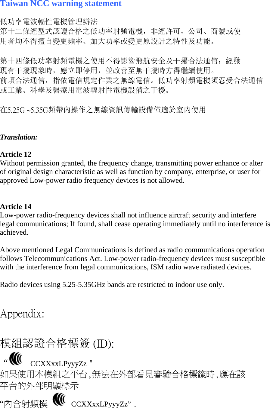 Taiwan NCC warning statement  低功率電波輻性電機管理辦法 第十二條經型式認證合格之低功率射頻電機，非經許可，公司、商號或使 用者均不得擅自變更頻率、加大功率或變更原設計之特性及功能。  第十四條低功率射頻電機之使用不得影響飛航安全及干擾合法通信；經發 現有干擾現象時，應立即停用，並改善至無干擾時方得繼續使用。 前項合法通信，指依電信規定作業之無線電信。低功率射頻電機須忍受合法通信 或工業、科學及醫療用電波輻射性電機設備之干擾。  在5.25G ~5.35G頻帶內操作之無線資訊傳輸設備僅適於室內使用   Translation:  Article 12 Without permission granted, the frequency change, transmitting power enhance or alter of original design characteristic as well as function by company, enterprise, or user for approved Low-power radio frequency devices is not allowed.    Article 14 Low-power radio-frequency devices shall not influence aircraft security and interfere legal communications; If found, shall cease operating immediately until no interference is achieved.   Above mentioned Legal Communications is defined as radio communications operation follows Telecommunications Act. Low-power radio-frequency devices must susceptible with the interference from legal communications, ISM radio wave radiated devices.  Radio devices using 5.25-5.35GHz bands are restricted to indoor use only.    Appendix:  模組認證合格標簽 (ID): “   CCXXxxLPyyyZz＂ 如果使用本模組之平台,無法在外部看見審驗合格標籤時,應在該 平台的外部明顯標示 “內含射頻模   CCXXxxLPyyyZz” .  