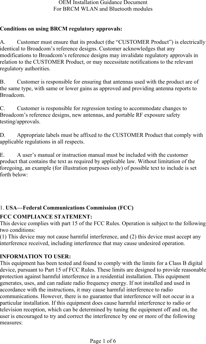 OEM Installation Guidance Document For BRCM WLAN and Bluetooth modules  Page 1 of 6  Conditions on using BRCM regulatory approvals:   A.  Customer must ensure that its product (the “CUSTOMER Product”) is electrically identical to Broadcom’s reference designs. Customer acknowledges that any modifications to Broadcom’s reference designs may invalidate regulatory approvals in relation to the CUSTOMER Product, or may necessitate notifications to the relevant regulatory authorities.  B.   Customer is responsible for ensuring that antennas used with the product are of the same type, with same or lower gains as approved and providing antenna reports to Broadcom.  C.   Customer is responsible for regression testing to accommodate changes to Broadcom’s reference designs, new antennas, and portable RF exposure safety testing/approvals.  D.  Appropriate labels must be affixed to the CUSTOMER Product that comply with applicable regulations in all respects.    E.  A user’s manual or instruction manual must be included with the customer product that contains the text as required by applicable law. Without limitation of the foregoing, an example (for illustration purposes only) of possible text to include is set forth below:      1. USA—Federal Communications Commission (FCC) FCC COMPLIANCE STATEMENT: This device complies with part 15 of the FCC Rules. Operation is subject to the following two conditions: (1) This device may not cause harmful interference, and (2) this device must accept any interference received, including interference that may cause undesired operation.  INFORMATION TO USER: This equipment has been tested and found to comply with the limits for a Class B digital device, pursuant to Part 15 of FCC Rules. These limits are designed to provide reasonable protection against harmful interference in a residential installation. This equipment generates, uses, and can radiate radio frequency energy. If not installed and used in accordance with the instructions, it may cause harmful interference to radio communications. However, there is no guarantee that interference will not occur in a particular installation. If this equipment does cause harmful interference to radio or television reception, which can be determined by tuning the equipment off and on, the user is encouraged to try and correct the interference by one or more of the following measures:  