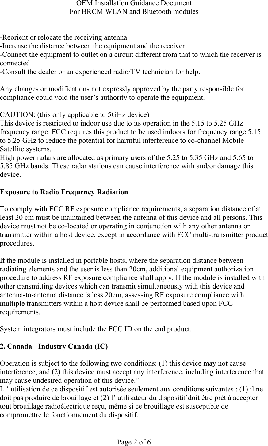 OEM Installation Guidance Document For BRCM WLAN and Bluetooth modules  Page 2 of 6  -Reorient or relocate the receiving antenna -Increase the distance between the equipment and the receiver. -Connect the equipment to outlet on a circuit different from that to which the receiver is connected. -Consult the dealer or an experienced radio/TV technician for help.  Any changes or modifications not expressly approved by the party responsible for compliance could void the user’s authority to operate the equipment.  CAUTION: (this only applicable to 5GHz device) This device is restricted to indoor use due to its operation in the 5.15 to 5.25 GHz frequency range. FCC requires this product to be used indoors for frequency range 5.15 to 5.25 GHz to reduce the potential for harmful interference to co-channel Mobile Satellite systems. High power radars are allocated as primary users of the 5.25 to 5.35 GHz and 5.65 to 5.85 GHz bands. These radar stations can cause interference with and/or damage this device.  Exposure to Radio Frequency Radiation  To comply with FCC RF exposure compliance requirements, a separation distance of at least 20 cm must be maintained between the antenna of this device and all persons. This device must not be co-located or operating in conjunction with any other antenna or transmitter within a host device, except in accordance with FCC multi-transmitter product procedures.  If the module is installed in portable hosts, where the separation distance between radiating elements and the user is less than 20cm, additional equipment authorization procedure to address RF exposure compliance shall apply. If the module is installed with other transmitting devices which can transmit simultaneously with this device and antenna-to-antenna distance is less 20cm, assessing RF exposure compliance with multiple transmitters within a host device shall be performed based upon FCC requirements.   System integrators must include the FCC ID on the end product.   2. Canada - Industry Canada (IC)  Operation is subject to the following two conditions: (1) this device may not cause interference, and (2) this device must accept any interference, including interference that may cause undesired operation of this device.” L ‘ utilisation de ce dispositif est autorisée seulement aux conditions suivantes : (1) il ne doit pas produire de brouillage et (2) l’ utilisateur du dispositif doit étre prêt à accepter tout brouillage radioélectrique reçu, même si ce brouillage est susceptible de compromettre le fonctionnement du dispositif. 