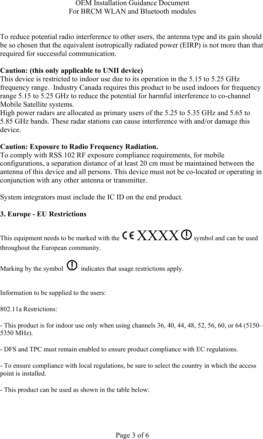OEM Installation Guidance Document For BRCM WLAN and Bluetooth modules  Page 3 of 6  To reduce potential radio interference to other users, the antenna type and its gain should be so chosen that the equivalent isotropically radiated power (EIRP) is not more than that required for successful communication.  Caution: (this only applicable to UNII device) This device is restricted to indoor use due to its operation in the 5.15 to 5.25 GHz frequency range.  Industry Canada requires this product to be used indoors for frequency range 5.15 to 5.25 GHz to reduce the potential for harmful interference to co-channel Mobile Satellite systems. High power radars are allocated as primary users of the 5.25 to 5.35 GHz and 5.65 to 5.85 GHz bands. These radar stations can cause interference with and/or damage this device.  Caution: Exposure to Radio Frequency Radiation. To comply with RSS 102 RF exposure compliance requirements, for mobile configurations, a separation distance of at least 20 cm must be maintained between the antenna of this device and all persons. This device must not be co-located or operating in conjunction with any other antenna or transmitter.  System integrators must include the IC ID on the end product.   3. Europe - EU Restrictions This equipment needs to be marked with the   XXXX  symbol and can be used throughout the European community.  Marking by the symbol     indicates that usage restrictions apply.  Information to be supplied to the users: 802.11a Restrictions: - This product is for indoor use only when using channels 36, 40, 44, 48, 52, 56, 60, or 64 (5150–5350 MHz).       - DFS and TPC must remain enabled to ensure product compliance with EC regulations.      - To ensure compliance with local regulations, be sure to select the country in which the access point is installed. - This product can be used as shown in the table below:  