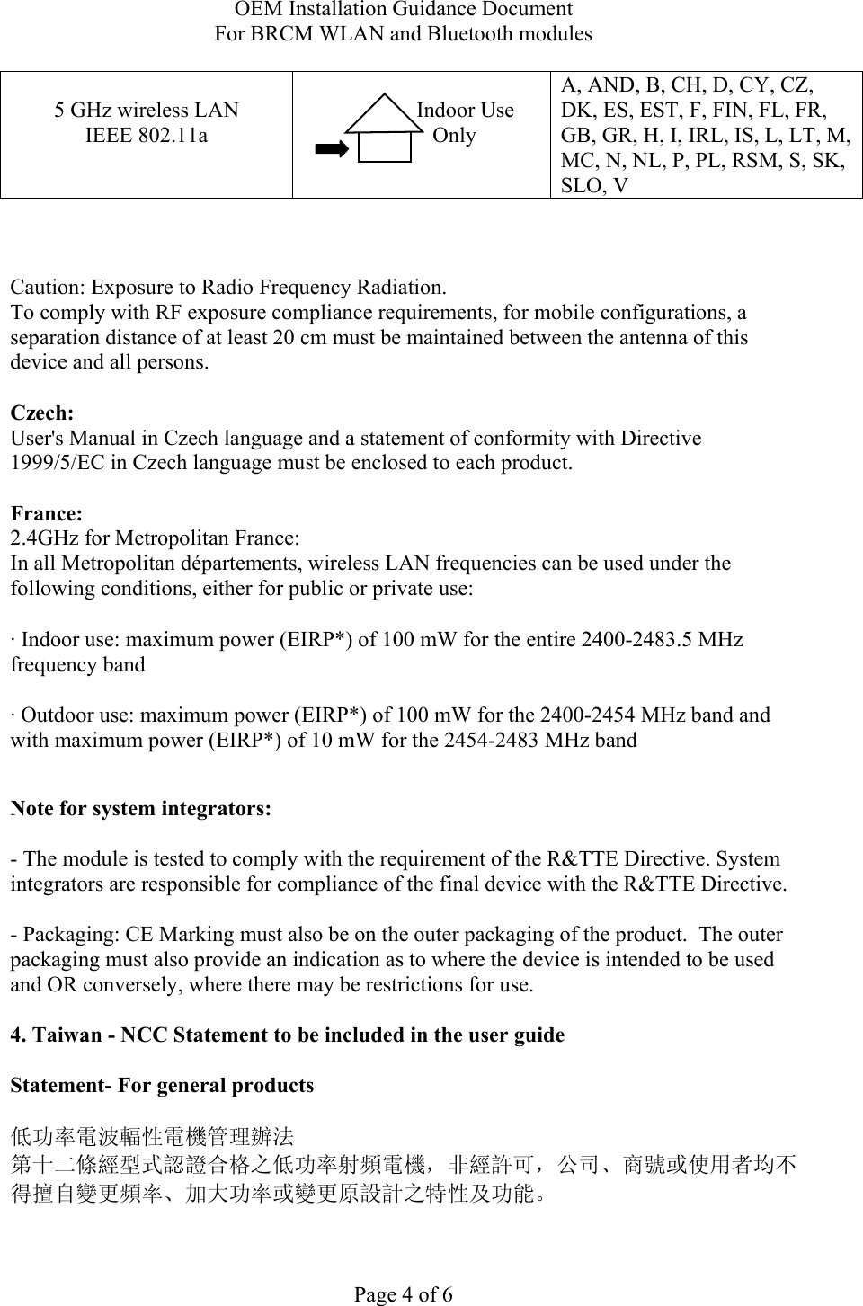 OEM Installation Guidance Document For BRCM WLAN and Bluetooth modules  Page 4 of 6  5 GHz wireless LAN IEEE 802.11a                  Indoor Use             Only  A, AND, B, CH, D, CY, CZ, DK, ES, EST, F, FIN, FL, FR, GB, GR, H, I, IRL, IS, L, LT, M, MC, N, NL, P, PL, RSM, S, SK, SLO, V    Caution: Exposure to Radio Frequency Radiation.   To comply with RF exposure compliance requirements, for mobile configurations, a separation distance of at least 20 cm must be maintained between the antenna of this device and all persons.  Czech:  User&apos;s Manual in Czech language and a statement of conformity with Directive 1999/5/EC in Czech language must be enclosed to each product.   France: 2.4GHz for Metropolitan France:   In all Metropolitan départements, wireless LAN frequencies can be used under the following conditions, either for public or private use:  · Indoor use: maximum power (EIRP*) of 100 mW for the entire 2400-2483.5 MHz frequency band · Outdoor use: maximum power (EIRP*) of 100 mW for the 2400-2454 MHz band and with maximum power (EIRP*) of 10 mW for the 2454-2483 MHz band  Note for system integrators:   - The module is tested to comply with the requirement of the R&amp;TTE Directive. System integrators are responsible for compliance of the final device with the R&amp;TTE Directive.   - Packaging: CE Marking must also be on the outer packaging of the product.  The outer packaging must also provide an indication as to where the device is intended to be used and OR conversely, where there may be restrictions for use.   4. Taiwan - NCC Statement to be included in the user guide  Statement- For general products  低功率電波輻性電機管理辦法 第十二條經型式認證合格之低功率射頻電機，非經許可，公司、商號或使用者均不得擅自變更頻率、加大功率或變更原設計之特性及功能。  