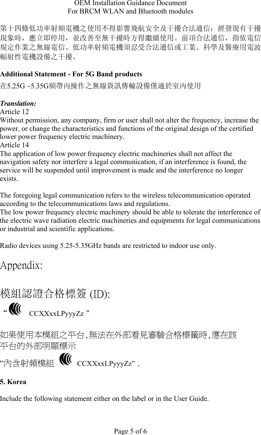 OEM Installation Guidance Document For BRCM WLAN and Bluetooth modules  Page 5 of 6 第十四條低功率射頻電機之使用不得影響飛航安全及干擾合法通信；經發現有干擾現象時，應立即停用，並改善至無干擾時方得繼續使用。前項合法通信，指依電信規定作業之無線電信。低功率射頻電機須忍受合法通信或工業、科學及醫療用電波輻射性電機設備之干擾。  Additional Statement - For 5G Band products 在5.25G ~5.35G頻帶內操作之無線資訊傳輸設備僅適於室內使用  Translation: Article 12 Without permission, any company, firm or user shall not alter the frequency, increase the power, or change the characteristics and functions of the original design of the certified lower power frequency electric machinery. Article 14 The application of low power frequency electric machineries shall not affect the navigation safety nor interfere a legal communication, if an interference is found, the service will be suspended until improvement is made and the interference no longer exists.  The foregoing legal communication refers to the wireless telecommunication operated according to the telecommunications laws and regulations. The low power frequency electric machinery should be able to tolerate the interference of the electric wave radiation electric machineries and equipments for legal communications or industrial and scientific applications.  Radio devices using 5.25-5.35GHz bands are restricted to indoor use only.  Appendix:  模組認證合格標簽 (ID): “   CCXXxxLPyyyZz＂  如果使用本模組之平台,無法在外部看見審驗合格標籤時,應在該 平台的外部明顯標示 “內含射頻模組   CCXXxxLPyyyZz” .  5. Korea  Include the following statement either on the label or in the User Guide.   