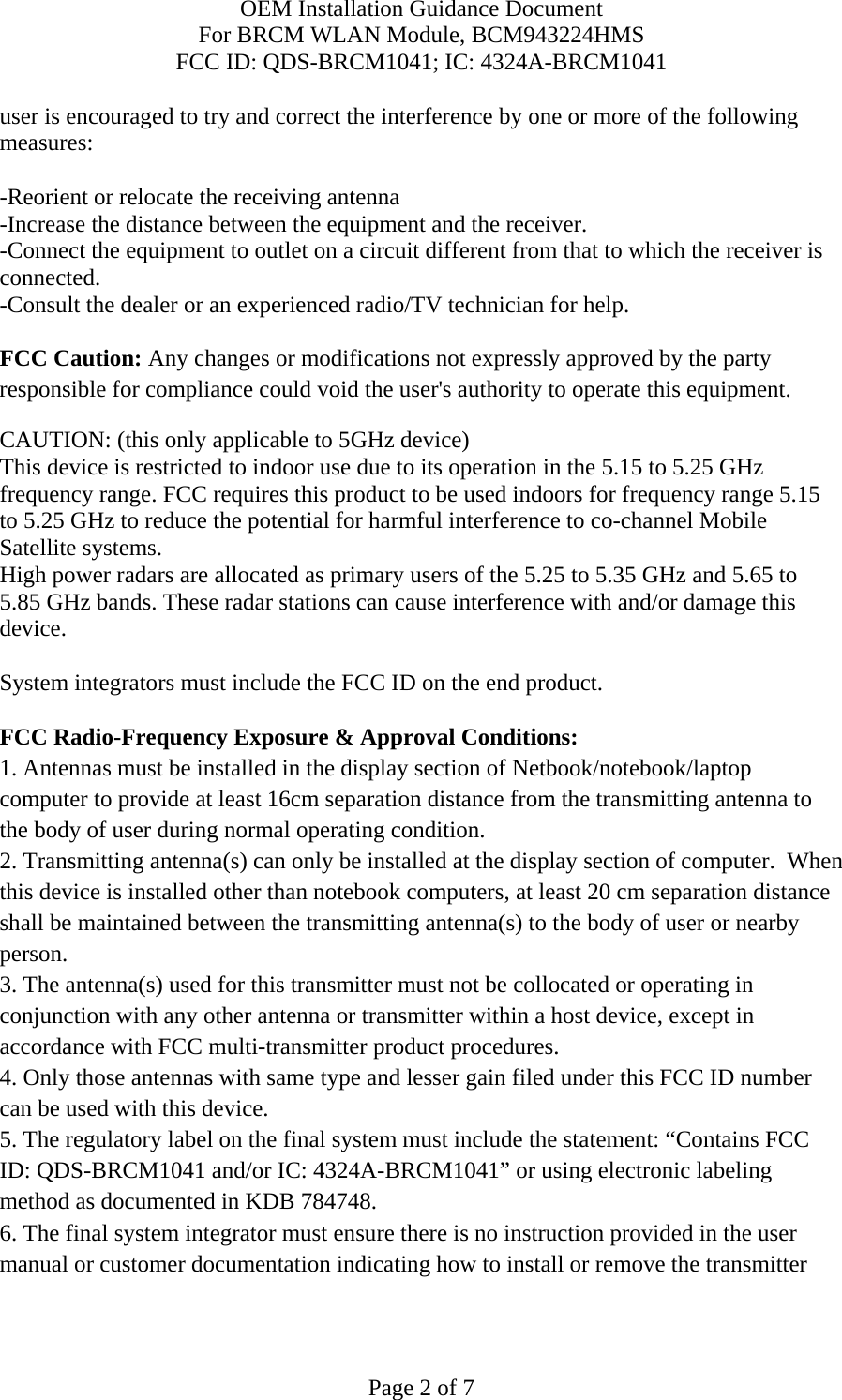 OEM Installation Guidance Document For BRCM WLAN Module, BCM943224HMS FCC ID: QDS-BRCM1041; IC: 4324A-BRCM1041  Page 2 of 7 user is encouraged to try and correct the interference by one or more of the following measures:   -Reorient or relocate the receiving antenna -Increase the distance between the equipment and the receiver. -Connect the equipment to outlet on a circuit different from that to which the receiver is connected. -Consult the dealer or an experienced radio/TV technician for help.  FCC Caution: Any changes or modifications not expressly approved by the party responsible for compliance could void the user&apos;s authority to operate this equipment. CAUTION: (this only applicable to 5GHz device) This device is restricted to indoor use due to its operation in the 5.15 to 5.25 GHz frequency range. FCC requires this product to be used indoors for frequency range 5.15 to 5.25 GHz to reduce the potential for harmful interference to co-channel Mobile Satellite systems. High power radars are allocated as primary users of the 5.25 to 5.35 GHz and 5.65 to 5.85 GHz bands. These radar stations can cause interference with and/or damage this device.  System integrators must include the FCC ID on the end product.   FCC Radio-Frequency Exposure &amp; Approval Conditions: 1. Antennas must be installed in the display section of Netbook/notebook/laptop computer to provide at least 16cm separation distance from the transmitting antenna to the body of user during normal operating condition. 2. Transmitting antenna(s) can only be installed at the display section of computer.  When this device is installed other than notebook computers, at least 20 cm separation distance shall be maintained between the transmitting antenna(s) to the body of user or nearby person. 3. The antenna(s) used for this transmitter must not be collocated or operating in conjunction with any other antenna or transmitter within a host device, except in accordance with FCC multi-transmitter product procedures. 4. Only those antennas with same type and lesser gain filed under this FCC ID number can be used with this device. 5. The regulatory label on the final system must include the statement: “Contains FCC ID: QDS-BRCM1041 and/or IC: 4324A-BRCM1041” or using electronic labeling method as documented in KDB 784748. 6. The final system integrator must ensure there is no instruction provided in the user manual or customer documentation indicating how to install or remove the transmitter 