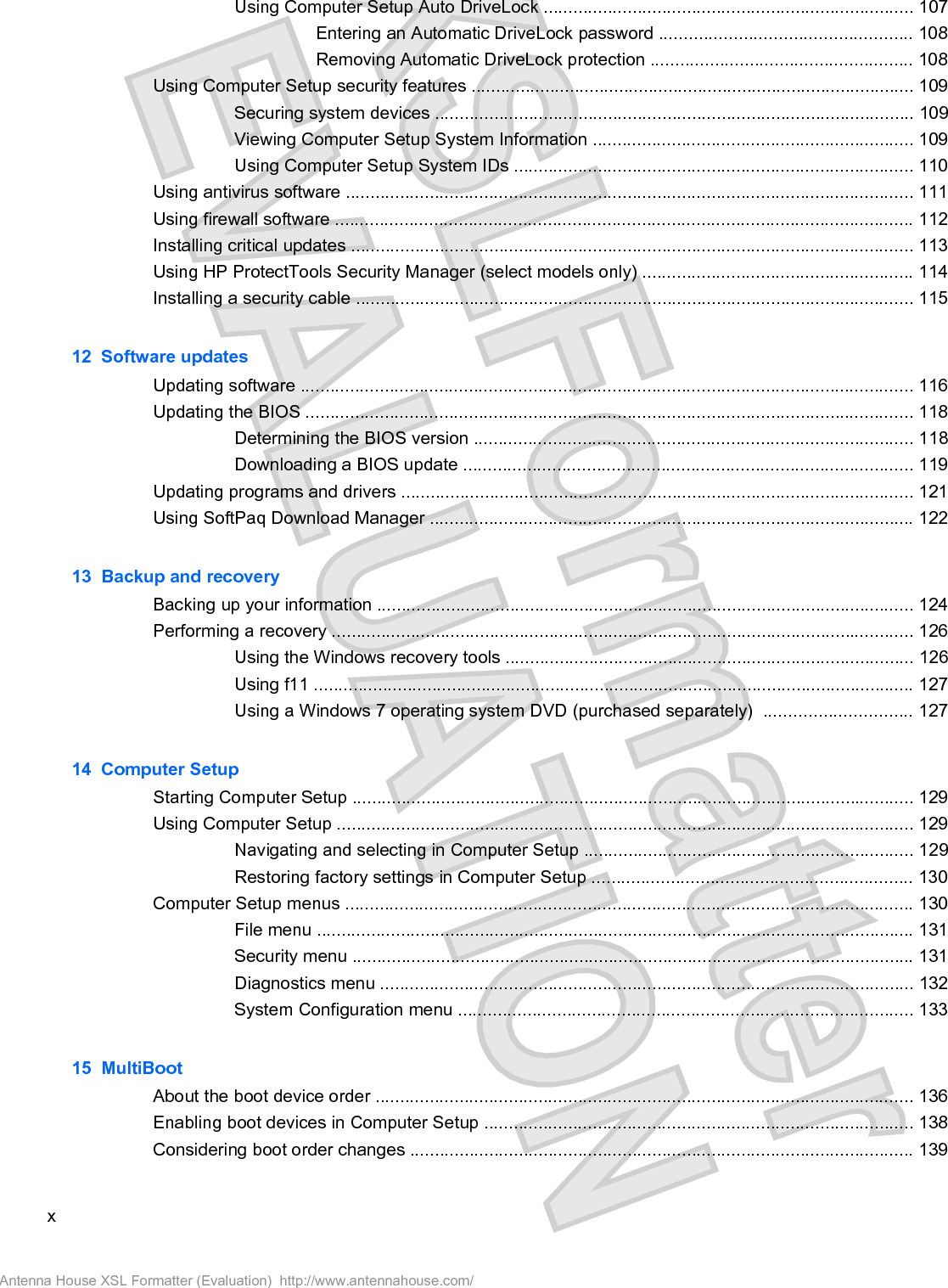 Using Computer Setup Auto DriveLock ........................................................................... 107Entering an Automatic DriveLock password ................................................... 108Removing Automatic DriveLock protection ..................................................... 108Using Computer Setup security features .......................................................................................... 109Securing system devices ................................................................................................. 109Viewing Computer Setup System Information ................................................................. 109Using Computer Setup System IDs ................................................................................. 110Using antivirus software ................................................................................................................... 111Using firewall software ..................................................................................................................... 112Installing critical updates .................................................................................................................. 113Using HP ProtectTools Security Manager (select models only) ....................................................... 114Installing a security cable ................................................................................................................. 11512  Software updatesUpdating software ............................................................................................................................ 116Updating the BIOS ........................................................................................................................... 118Determining the BIOS version ......................................................................................... 118Downloading a BIOS update ........................................................................................... 119Updating programs and drivers ........................................................................................................ 121Using SoftPaq Download Manager .................................................................................................. 12213  Backup and recoveryBacking up your information ............................................................................................................. 124Performing a recovery ...................................................................................................................... 126Using the Windows recovery tools ................................................................................... 126Using f11 .......................................................................................................................... 127Using a Windows 7 operating system DVD (purchased separately)  .............................. 12714  Computer SetupStarting Computer Setup .................................................................................................................. 129Using Computer Setup ..................................................................................................................... 129Navigating and selecting in Computer Setup ................................................................... 129Restoring factory settings in Computer Setup ................................................................. 130Computer Setup menus ................................................................................................................... 130File menu ......................................................................................................................... 131Security menu .................................................................................................................. 131Diagnostics menu ............................................................................................................ 132System Configuration menu ............................................................................................ 13315  MultiBootAbout the boot device order ............................................................................................................. 136Enabling boot devices in Computer Setup ....................................................................................... 138Considering boot order changes ...................................................................................................... 139xAntenna House XSL Formatter (Evaluation)  http://www.antennahouse.com/