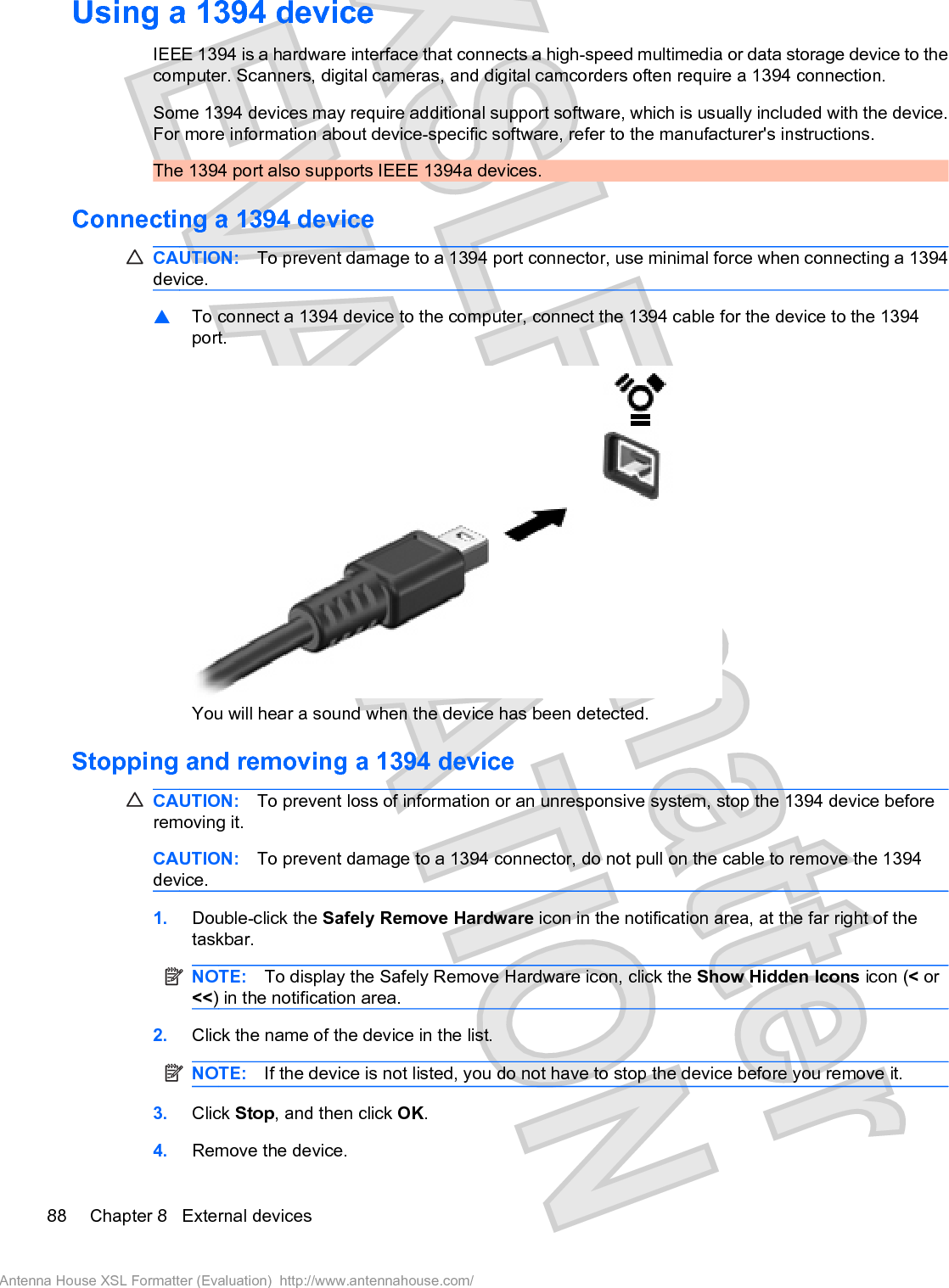 Using a 1394 deviceIEEE 1394 is a hardware interface that connects a high-speed multimedia or data storage device to thecomputer. Scanners, digital cameras, and digital camcorders often require a 1394 connection.Some 1394 devices may require additional support software, which is usually included with the device.For more information about device-specific software, refer to the manufacturer&apos;s instructions.The 1394 port also supports IEEE 1394a devices.Connecting a 1394 deviceCAUTION: To prevent damage to a 1394 port connector, use minimal force when connecting a 1394device.䦱To connect a 1394 device to the computer, connect the 1394 cable for the device to the 1394port.You will hear a sound when the device has been detected.Stopping and removing a 1394 deviceCAUTION: To prevent loss of information or an unresponsive system, stop the 1394 device beforeremoving it.CAUTION: To prevent damage to a 1394 connector, do not pull on the cable to remove the 1394device.1. Double-click the Safely Remove Hardware icon in the notification area, at the far right of thetaskbar.NOTE: To display the Safely Remove Hardware icon, click the Show Hidden Icons icon (&lt; or&lt;&lt;) in the notification area.2. Click the name of the device in the list.NOTE: If the device is not listed, you do not have to stop the device before you remove it.3. Click Stop, and then click OK.4. Remove the device.88 Chapter 8   External devicesAntenna House XSL Formatter (Evaluation)  http://www.antennahouse.com/