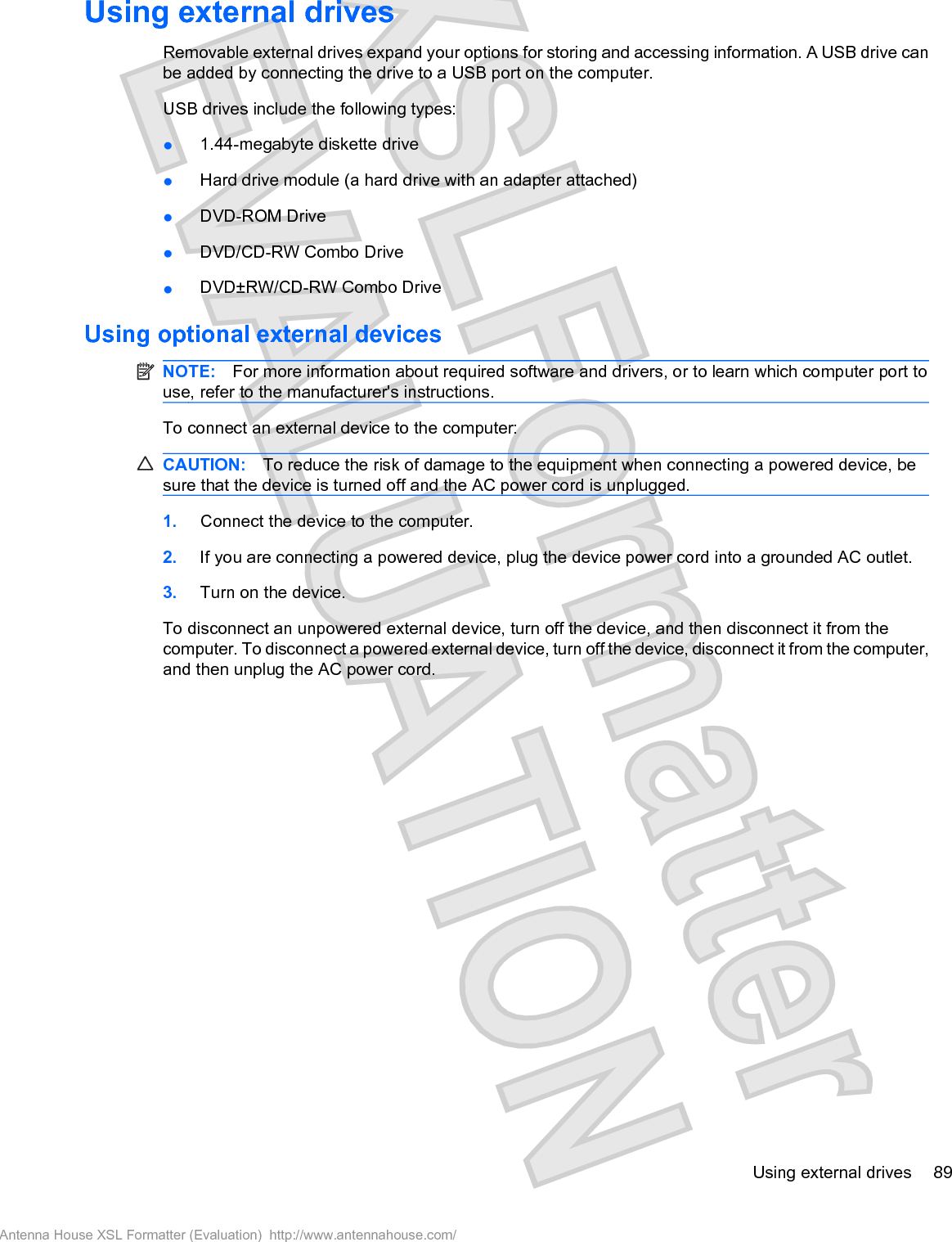 Using external drivesRemovable external drives expand your options for storing and accessing information. A USB drive canbe added by connecting the drive to a USB port on the computer.USB drives include the following types:ł1.44-megabyte diskette drivełHard drive module (a hard drive with an adapter attached)łDVD-ROM Drive łDVD/CD-RW Combo DrivełDVD±RW/CD-RW Combo DriveUsing optional external devicesNOTE: For more information about required software and drivers, or to learn which computer port touse, refer to the manufacturer&apos;s instructions.To connect an external device to the computer:CAUTION: To reduce the risk of damage to the equipment when connecting a powered device, besure that the device is turned off and the AC power cord is unplugged.1. Connect the device to the computer.2. If you are connecting a powered device, plug the device power cord into a grounded AC outlet.3. Turn on the device.To disconnect an unpowered external device, turn off the device, and then disconnect it from thecomputer. To disconnect a powered external device, turn off the device, disconnect it from the computer,and then unplug the AC power cord.Using external drives 89Antenna House XSL Formatter (Evaluation)  http://www.antennahouse.com/