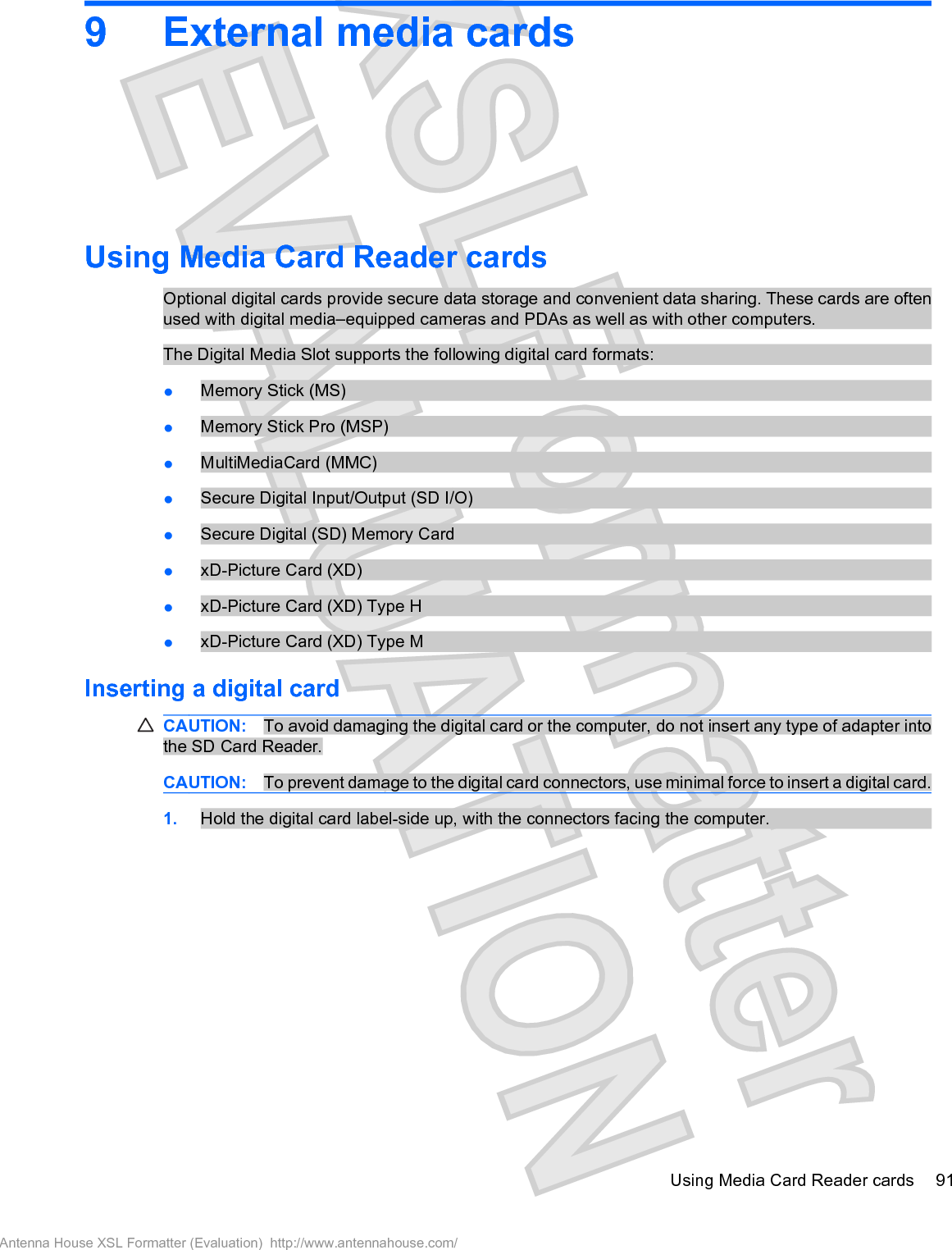 9 External media cardsUsing Media Card Reader cardsOptional digital cards provide secure data storage and convenient data sharing. These cards are oftenused with digital media–equipped cameras and PDAs as well as with other computers.The Digital Media Slot supports the following digital card formats:łMemory Stick (MS)łMemory Stick Pro (MSP)łMultiMediaCard (MMC)łSecure Digital Input/Output (SD I/O)łSecure Digital (SD) Memory CardłxD-Picture Card (XD)łxD-Picture Card (XD) Type HłxD-Picture Card (XD) Type MInserting a digital cardCAUTION: To avoid damaging the digital card or the computer, do not insert any type of adapter intothe SD Card Reader.CAUTION: To prevent damage to the digital card connectors, use minimal force to insert a digital card.1. Hold the digital card label-side up, with the connectors facing the computer.Using Media Card Reader cards 91Antenna House XSL Formatter (Evaluation)  http://www.antennahouse.com/