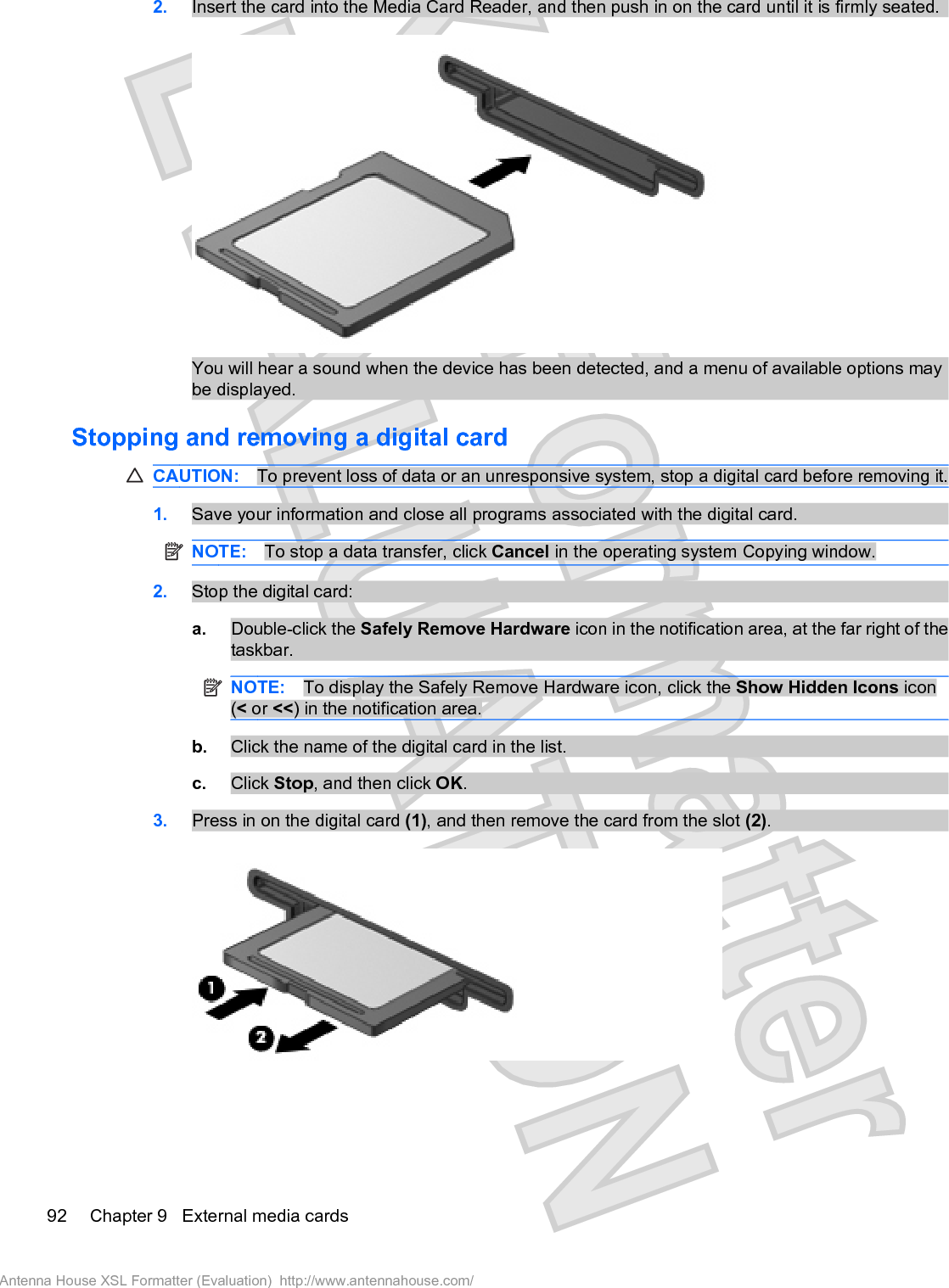 2. Insert the card into the Media Card Reader, and then push in on the card until it is firmly seated.You will hear a sound when the device has been detected, and a menu of available options maybe displayed.Stopping and removing a digital cardCAUTION: To prevent loss of data or an unresponsive system, stop a digital card before removing it.1. Save your information and close all programs associated with the digital card.NOTE: To stop a data transfer, click Cancel in the operating system Copying window.2. Stop the digital card:a. Double-click the Safely Remove Hardware icon in the notification area, at the far right of thetaskbar.NOTE: To display the Safely Remove Hardware icon, click the Show Hidden Icons icon(&lt; or &lt;&lt;) in the notification area.b. Click the name of the digital card in the list.c. Click Stop, and then click OK.3. Press in on the digital card (1), and then remove the card from the slot (2).92 Chapter 9   External media cardsAntenna House XSL Formatter (Evaluation)  http://www.antennahouse.com/