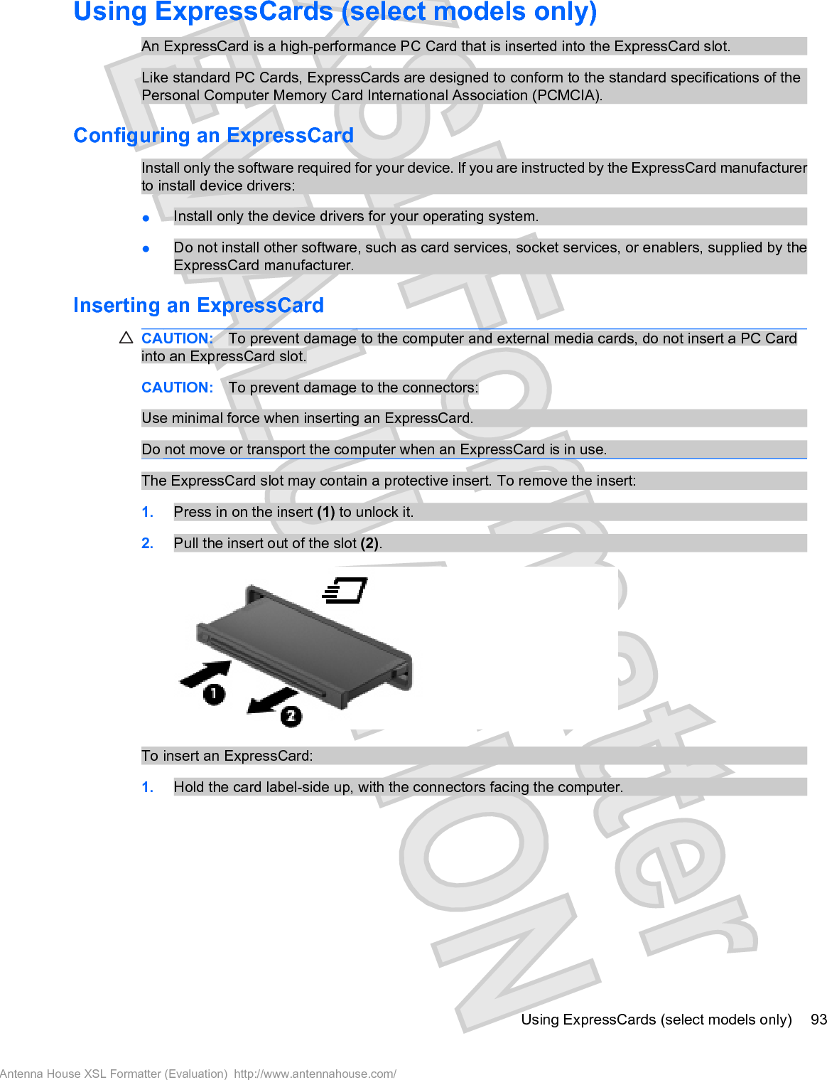 Using ExpressCards (select models only)An ExpressCard is a high-performance PC Card that is inserted into the ExpressCard slot.Like standard PC Cards, ExpressCards are designed to conform to the standard specifications of thePersonal Computer Memory Card International Association (PCMCIA).Configuring an ExpressCardInstall only the software required for your device. If you are instructed by the ExpressCard manufacturerto install device drivers:łInstall only the device drivers for your operating system.łDo not install other software, such as card services, socket services, or enablers, supplied by theExpressCard manufacturer.Inserting an ExpressCardCAUTION: To prevent damage to the computer and external media cards, do not insert a PC Cardinto an ExpressCard slot.CAUTION: To prevent damage to the connectors:Use minimal force when inserting an ExpressCard.Do not move or transport the computer when an ExpressCard is in use.The ExpressCard slot may contain a protective insert. To remove the insert:1. Press in on the insert (1) to unlock it.2. Pull the insert out of the slot (2).To insert an ExpressCard:1. Hold the card label-side up, with the connectors facing the computer.Using ExpressCards (select models only) 93Antenna House XSL Formatter (Evaluation)  http://www.antennahouse.com/