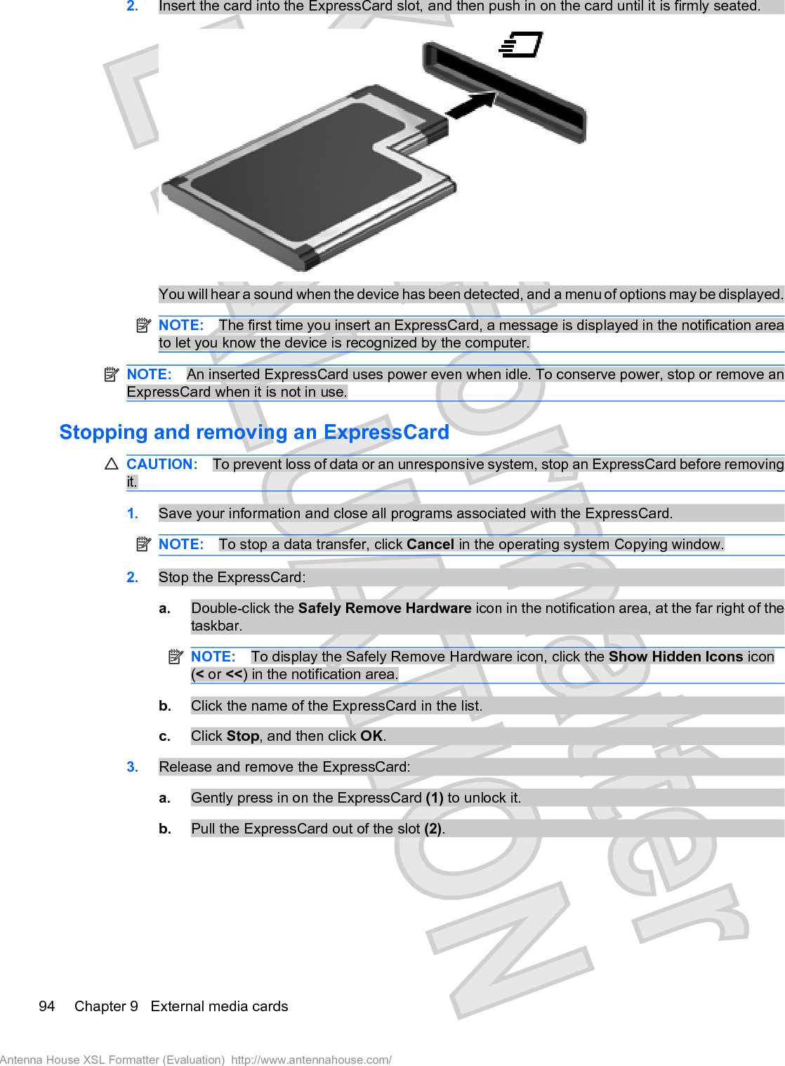 2. Insert the card into the ExpressCard slot, and then push in on the card until it is firmly seated.You will hear a sound when the device has been detected, and a menu of options may be displayed.NOTE: The first time you insert an ExpressCard, a message is displayed in the notification areato let you know the device is recognized by the computer.NOTE: An inserted ExpressCard uses power even when idle. To conserve power, stop or remove anExpressCard when it is not in use.Stopping and removing an ExpressCardCAUTION: To prevent loss of data or an unresponsive system, stop an ExpressCard before removingit.1. Save your information and close all programs associated with the ExpressCard.NOTE: To stop a data transfer, click Cancel in the operating system Copying window.2. Stop the ExpressCard:a. Double-click the Safely Remove Hardware icon in the notification area, at the far right of thetaskbar.NOTE: To display the Safely Remove Hardware icon, click the Show Hidden Icons icon(&lt; or &lt;&lt;) in the notification area.b. Click the name of the ExpressCard in the list.c. Click Stop, and then click OK.3. Release and remove the ExpressCard:a. Gently press in on the ExpressCard (1) to unlock it.b. Pull the ExpressCard out of the slot (2).94 Chapter 9   External media cardsAntenna House XSL Formatter (Evaluation)  http://www.antennahouse.com/