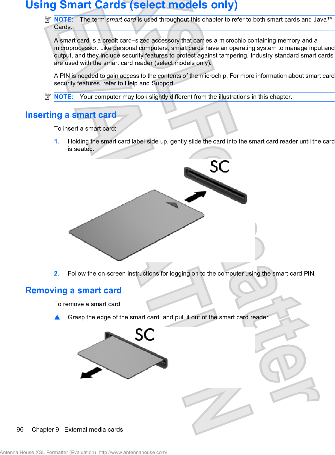 Using Smart Cards (select models only)NOTE: The term smart card is used throughout this chapter to refer to both smart cards and Java™Cards.A smart card is a credit card–sized accessory that carries a microchip containing memory and amicroprocessor. Like personal computers, smart cards have an operating system to manage input andoutput, and they include security features to protect against tampering. Industry-standard smart cardsare used with the smart card reader (select models only).A PIN is needed to gain access to the contents of the microchip. For more information about smart cardsecurity features, refer to Help and Support.NOTE: Your computer may look slightly different from the illustrations in this chapter.Inserting a smart cardTo insert a smart card:1. Holding the smart card label-side up, gently slide the card into the smart card reader until the cardis seated.2. Follow the on-screen instructions for logging on to the computer using the smart card PIN.Removing a smart cardTo remove a smart card:䦱Grasp the edge of the smart card, and pull it out of the smart card reader.96 Chapter 9   External media cardsAntenna House XSL Formatter (Evaluation)  http://www.antennahouse.com/